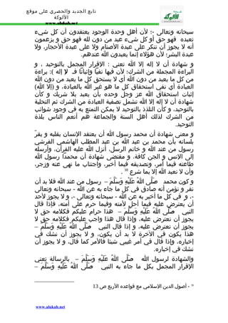 تابع الجديد والحصري على موقع 
اللوكة 
www.alukah.net 
سبحانه وتعالى -؛ لن أهل وحدة الوجود يعتقدون أن كل شيء 
تعبده فهو حق أو كل شيء عبد من دون لله فهو حق و يزعمون 
أنه ل يجوز أن ننكر على عبدة الصنام ول على عبدة الحجار، ول 
عبدة البشر؛ لن هؤلء إنما يعبدون ا عندهم. 
و شهادة أن ل إله إل ا تعني : القرار المجمل بالتوحيد ، و 
البراءة المجملة من الشرك؛ لن فيها نفيا وإثباتا فـ ل( إله ): براءة 
من كل ما يعبد من دون ا أي ل يستحق كل ما يعبد من دون ا 
العبادة أي نفي استحقاق كل ما هو غير ا بالعبادة، و (إل ا) 
إثبات استحقاق ا عز وجل وحده بأن يعبد بل شريك و كأن 
شهادة أن ل إله إل ا تشمل تصفية العبادة من الشرك ثم التحلية 
بالتوحيد، و كأن التلذذ بالتوحيد ل يمكن التمتع به في وجود شوائب 
من الشرك لذلك أهل السنة والجماعة هم أنعم الناس بلذة 
التوحيد. 
و معنى شهادة أن محمد رسول ا أن يعتقد النسان بقلبه و يقرّ 
بلسانه بأن محمد بن عبد ا بن عبد المطلب الهاشمي القرشي 
رسول من عند ا و خاتم الرسل، أنزل ا عليه القرآن، وأرسله 
إلى النس و الجن كافة، و مقتضى شهادة أن محمدا رسول ا 
طاعته فيما أمر، وتصديقه فيما أخبر، واجتناب ما نهى عنه وزجر، 
. وأن ل نعبد ا إل بما شرع 38 
و كون محمد - ص لّى اُ عَلَيْهِ وَسَلّمَ – رسول من عند ا فل بد أن 
نقر و نؤمن أنه صادق في كل ما جاء به عن ا - سبحانه وتعالى 
-، و في كل ما أخبر به عن ا - سبحانه وتعالى -، و ل يجوز لحد 
أن يُعترض عليه فيما أحل لمته وفيما حرم على أمته، فإذا قال 
النبي - صَلّى اُ عَلَيْهِ وَسَلّمَ – هذا حرام عليكم فكلمه حق ل 
يجوز أن نعترض عليه، وإذا قال هذا واجب عليكم فكلمه حق ل 
يجوز أن نعترض عليه، و إذا قال النبي - صَلّى اُ عَلَيْهِ وَسَلّمَ – 
هذا يكون في الخرة ل بد أن يكون، و ل يجوز أن نشك في 
إخباره، وإذا قال في أمر غيبي شيئا فالمر كما قال، و ل يجوز أن 
نشك في إخباره. 
والشهادة لرسول ا - صَلّى اُ عَلَيْهِ وَسَلّمَ – بالرسالة تعني 
القرار المجمل بكل ما جاء به النبي - صَلّى اُ عَلَيْهِ وَسَلّمَ – 
38 - أصول الدين السلمي مع قواعده الربع ص 13 
www.alukah.net 
 