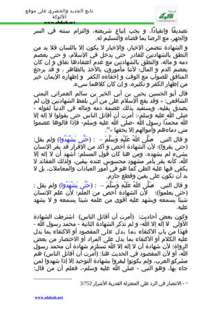 تابع الجديد والحصري على موقع 
اللوكة 
www.alukah.net 
تصديقا وانقيادا، و يجب إتباع شريعته، والتزام سنته في السر 
والجهر، مع الرضا بما قضاه والتسليم له. 
و الشهادة تتضمن الخبار، والخبار ل يكون إل باللسان فل بد من 
النطق بالشهادتين للقادر حتى يدخل في السلم، و حتى يعصم 
دمه و ماله، والنطق بالشهادتين مع عدم اعتقادها نفاق و إن كان 
يعصم الدم و المال؛ لننا مأمورون بالخذ بالظاهر ، و قد يرجع 
المنافق للصواب مع الوقت و إخفاءه الكفر و إظهاره اليمان خير 
من إظهار الكفر و تكثيره، و إن كان كلهما سيء. 
قال أبو الحسين يحيى بن أبي الخير بن سالم العمراني اليمني 
وقد يقع السلم على من أتى بلفظ الشهادتين وإن لم » : الشافعي 
يصدق بقلبه، ويستفيد بذلك عصمة دمه وماله في الدنيا لقوله - 
صلى ا عليه وسلم-: أمرت أن أقاتل الناس حتى يقولوا ل إله إل 
ا محمدا رسول ا -صلى ا عليه وسلم- فإذا قالوها عصموا 
.39« مني دماءهم وأموالهم إل بحقها 
و قال النبي - صَلّى اُ عَلَيْهِ وَسَلّمَ – : (حَتّى يَشْهَدُوا) ولم يقل: 
(حتى يقروا)؛ لن الشهادة أخص و آكد من القرار قد يقر النسان 
بشيء لم يشهده، ومن هنا كان قول المسلم: أشهد أن ل إله إل 
ا، كأنه يقر بأمر مشهود محسوس عنده بيقين، ولذلك العقائد ل 
يكفي فيها غلبة الظن كما هو في أمور العبادات والمعاملت، بل ل 
بد أن تكون على يقين وقطع جازم. 
و قال النبي - صَلّى اُ عَلَيْهِ وَسَلّمَ – : (حَتّى يَشْهَدُوا) ولم يقل : 
(حتى يعلموا)؛ لن الشهادة أخص من العلم؛ لن علم النسان 
شيئا يسمعه ويشهد عليه أقوى من علمه شيئا يسمعه و ل يشهد 
عليه. 
وكون بعض أحاديث: (أمرت أن أقاتل الناس) اشترطت الشهادة 
الولى ل- إله إل ا- و لم تذكر الشهادة الثانية - محمد رسول ا - 
فهذا من باب الكتفاء بما يدل على المقصود أو الكتفاء بما يدل 
عليه الكلم أو الكتفاء بما يدل على المراد أو الختصار من بعض 
الرواة؛ لن شهادة أن ل إله إل ا تستلزم شهادة أن محمد رسول 
ا، أو لن المقصود في الحديث هنا: (أمرت أن أقاتل الناس) هم 
مشركو العرب، ولم يكونوا ليقروا بشهادة التوحيد إل إذا شهدوا لمن 
جاء بها، وهو النبي - صلى ا عليه وسلم-، فعلم أن من قال: 
3/ 39 - النتصار في الرد على المعتزلة القدرية الشرار 752 
www.alukah.net 
 