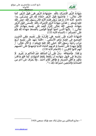 تابع الجديد والحصري على موقع 
اللوكة 
www.alukah.net 
وَشَهَادَةُ الزّورِ هِيَ قَوْلُ الزّورِ، كَمَا « شَهَادَةُ الزّورِ الِْشْرَاكَ بِاللّهِ 
قَالَ تَعَالَى: ﴿ وَاجْتَنِبُوا قَوْلَ الزّورِ حُنَفَاءَ لِلّهِ غَيْرَ مُشْرِكِينَ بِهِ﴾ 
(الحج الية 30 )، وَ عِنْدَ نُزُولِ هَذِهِ الْيَةِ قَالَ رَسُولُ اللّهِ -صلى ا 
فَسَمّى قَوْلَ الزّورِ « دَلَتْ شَهَادَةُ الزّورِ الِْشْرَاكَ بِاللّهِ » عليه وسلم -: عَ 
شَهَادَةً، وَسَمّى اللّهُ تَعَالَى إِقْرَارَ الْعَبْدِ عَلَى نَفْسِهِ شَهَادَةً، قَالَ 
تَعَالَى: ﴿ يَاأَيّهَا الّذِينَ آمَنُوا كُونُوا قَوّامِينَ بِالْقِسْطِ شُهَدَاءَ لِلّهِ وَلَوْ 
( عَلَى أَنْفُسِكُمْ ﴾ (النساء الية 135 
فَشَهَادَةُ الْمَرْءِ عَلَى نَفْسِهِ : هِيَ إِقْرَارُهُ عَلَى نَفْسِهِ، وَفِي الْحَدِيثِ 
فَلَمّا شَهِدَ عَلَى نَفْسِهِ أَرْبَعَ » : الصّحِيحِ فِي قِصّةِ مَاعِزٍ الْسَْلَمِيّ 
وَ قَالَ تَعَالَى: ﴿ ،«- مَرّاتٍ رَجَمَهُ رَسُولُ اللّهِ -صلى ا عليه وسلم 
قَالُوا شَهِدْنَا عَلَى أَنْفُسِنَا وَ غَرّتْهُمُ الْحَيَاةُ الدّنْيَا وَشَهِدُوا عَلَى أَنْفُسِهِمْ 
.( أَنّهُمْ كَانُوا كَافِرِينَ ﴾ (النعام الية 130 
و هََذَا - وَأَضْعَافُهُ - يَدُلّ عَلَى أَنّ الشّاهِدَ عِنْدَ الْحَاكِمِ و غَيْرِهِ : ل 
يُشْتَرَطُ فِي قَبُولِ شَهَادَتِهِ أَنْ يَتَلَفّظَ بِلَفْظِ الشّهَادَةِ، كَمَا هُوَ مَذْهَبُ 
مَالِكٍ، و أَهْلِ الْمَدِينَةِ، وَ ظَاهِرُ كَلَمِ أَحْمَدَ ، وَلَ يُعْرَفُ عَنْ أَحَدٍ مِنَ 
.45« الصّحَابَةِ وَالتّابِعِينَ اشْتِرَاطُ ذَلِكَ 
3/ 45 - مدارج السالكين بين منازل إياك نعبد وإياك نستعين 420 
www.alukah.net 
 