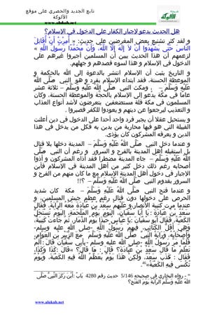 تابع الجديد والحصري على موقع 
اللوكة 
www.alukah.net 
هل ا لحديث يدعو لجبار ا لكفار على ا لدخول في ا لسلم؟ 
أُمِرْتُ أَنْ أُقَاتِلَ » : و لقد كثر تشنيع بعض المغرضين على حديث 
« النّاسَ حَتّى يَشْهَدُوا أَنْ ل إِلَهَ إِلّ اللّهُ، وَأَنّ مُحَمّدًا رَسُولُ اللّهِ 
لزعمهم أن هذا الحديث يبين أن المسلمين أجبروا غيرهم على 
الدخول في السلم و هذا لسوء قصدهم و جهلهم. 
و التاريخ يثبت أن السلم انتشر بالدعوة إلى ا بالحكمة و 
الموعظة الحسنة، فقد ابتداء السلم بفرد و هو النبي - صَلّى اُ 
عَلَيْهِ وَسَلّمَ – ، ومكث النبي - صَلّى اُ عَلَيْهِ وَسَلّمَ – ثلثة عشر 
عامًا في مكّة يدْعو إلى السلم بالحجّة والموعظة الحسنة، وكان 
المسلمون في مكة قلة مستضعفين يتعرضون لشد أنواع العذاب 
و التعذيب ليرجعوا عن دينهم و يعودوا للكفر فصبروا . 
و يستحيل عقل أن يجبر فرد واحد أحدا على الدخول في دين أعلنت 
القبيلة التي هو فيها محاربة من يدين به فكل من يدخل في هذا 
الدين و يعرفه المشركون كان يؤذى. 
و عندما دخل النبي - صَلّى اُ عَلَيْهِ وَسَلّمَ – المدينة دخلها بل قتال 
بل استقبله أهل المدينة بالفرح و السرور و رغم أن النبي - صَلّى 
اُ عَلَيْهِ وَسَلّمَ – جاء المدينة مضطرا فقد أذاه المشركون و أذوا 
أصحابه رغم ذلك دخل كثير من أهل المدينة في السلم فأين 
الجبار في دخول أهل المدينة السلم مع ما كان منهم من الفرح و 
السرور بقدوم النبي - صَلّى اُ عَلَيْهِ وَسَلّمَ – ؟!! 
و عندما فتح النبي - صَلّى اُ عَلَيْهِ وَسَلّمَ – مكة كان شديد 
الحرص على دخولها دون قتال رغم عظم جيش المسلمين، و 
عندما مرت كتيبة النصار،و عَلَيْهِمْ سَعْدُ بْنُ عُبَادَةَ مَعَهُ الرّايَةُ، فَقَالَ 
سَعْدُ بْنُ عُبَادَةَ : يَا أَبَا سُفْيَانَ، اليَوْمَ يَوْمُ المَلْحَمَةِ، اليَوْمَ تُسْتَحَلّ 
الكَعْبَةُ، فَقَالَ أَبُو سُفْيَانَ : يَا عَبّاسُ حَبّذَا يَوْمُ الذّمَارِ، ثُمّ جَاءَتْ كَتِيبَةٌ، 
وَهِيَ أَقَلّ الكَتَائِبِ، فِيهِمْ رَسُولُ اللّهِ -صلى ا عليه وسلم- 
وَأَصْحَابُهُ، وَرَايَةُ النّبِيّ ص-َلّى اُ عَلَيْهِ وَسَلّمَ - مَعَ الزّبَيْرِ بْنِ العَوّامِ، 
فَلَمّا مَرّ رَسُولُ اللّهِ -صلى ا عليه وسلم - بِأَبِي سُفْيَانَ قَالَ : أَلَمْ 
قَالَ : كَذَا وَكَذَا، « ؟ ا قَالَ »َ تَعْلَمْ مَا قَالَ سَعْدُ بْنُ عُبَادَةَ؟ قَالَ : م 
ذَبَ سَعْدٌ، وَلَكِنْ هَذَا يَوْمٌ يُعَظّمُ اللّهُ فِيهِ الكَعْبَةَ، وَيَوْمٌ » فَقَالَ : كَ 
.46« تُكْسَى فِيهِ الكَعْبَةُ 
5 حديث رقم 4280 بَابٌ : أَيْنَ رَكَزَ النّبِيّ صَلّى / 46 - رواه البخاري في صحيحه 146 
اُ عَلَيْهِ وَسَلّمَ الرّايَةَ يَوْمَ الفَتْحِ؟ 
www.alukah.net 
 