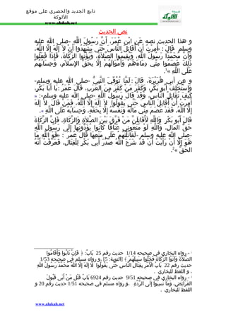 تابع الجديد والحصري على موقع 
اللوكة 
www.alukah.net 
نص ا لحديث 
و هذا الحديث نصه عَنِ ابْنِ عُمَرَ، أَنّ رَسُولَ اللّهِ -صلى ا عليه 
مِرْتُ أَنْ أُقَاتِلَ النّاسَ حَتّى يَشْهَدُوا أَنْ ل إِلَهَ إِلّ اللّهُ، »ُ وسلم - قَالَ : أ 
وَأَنّ مُحَمّدًا رَسُولُ اللّهِ، وَيُقِيمُوا الصّلةََ، وَيُؤْتُوا الزّكَاةَ، فَإِذَا فَعَلُوا 
ذَلِكَ عَصَمُوا مِنّي دِمَاءَهُمْ وَأَمْوَالَهُمْ إِلّ بِحَقّ الِسْلمَِ، وَحِسَابُهُمْ 
.1« عَلَى اللّهِ 
و عن أبي هُرَيْرَةَ، قَالَ : لَمّا تُوُفّيَ النّبِيّ -صلى ا عليه وسلم- 
وَاسْتُخْلِفَ أَبُو بَكْرٍ، وَكَفَرَ مَنْ كَفَرَ مِنَ العَرَبِ، قَالَ عُمَرُ : يَا أَبَا بَكْرٍ، 
» :- كَيْفَ تُقَاتِلُ النّاسَ، وَقَدْ قَالَ رَسُولُ اللّهِ -صلى ا عليه وسلم 
أُمِرْتُ أَنْ أُقَاتِلَ النّاسَ حَتّى يَقُولُوا : ل إِلَهَ إِلّ اللّهُ، فَمَنْ قَالَ : ل إِلَهَ 
.« إِلّ اللّهُ، فَقَدْ عَصَمَ مِنّي مَالَهُ وَنَفْسَهُ إِلّ بِحَقّهِ، وَحِسَابُهُ عَلَى اللّهِ 
قَالَ أَبُو بَكْرٍ : وَاللّهِ لَقَُاتِلَنّ مَنْ فَرّقَ بَيْنَ الصّلةَِ وَالزّكَاةِ، فَإِنّ الزّكَاةَ 
حَقّ المَالِ، وَاللّهِ لَوْ مَنَعُونِي عَنَاقًا كَانُوا يُؤَدّونَهَا إِلَى رَسُولِ اللّهِ 
فَوَ اللّهِ مَا » : -صلى ا عليه وسلم - لَقَاتَلْتُهُمْ عَلَى مَنْعِهَا قَالَ عُمَرُ 
هُوَ إِلّ أَنْ رَأَيْتُ أَنْ قَدْ شَرَحَ اللّهُ صَدْرَ أَبِي بَكْرٍ لِلْقِتَالِ، فَعَرَفْتُ أَنّهُ 
.2« الحَقّ 
1 حديث رقم 25 بَابٌ: ﴿ فَإِنْ تَابُوا وَأَقَامُوا / 1 - رواه البخاري في صحيحه 14 
1/ الصّلةََ وَآتَوُا الزّكَاةَ فَخَلّوا سَبِيلَهُمْ ﴾ [التوبة: 5] ،و رواه مسلم في صحيحه 53 
حديث رقم 22 بَابُ الْمَْرِ بِقِتَالِ النّاسِ حَتّى يَقُولُوا :لَ إِلَهَ إِلّ اُ مُحَمّدٌ رَسُولُ اِ 
، و اللفظ للبخاري . 
9 حديث رقم 6924 بَابُ قَتْلِ مَنْ أَبَى قَبُولَ / 2 - رواه البخاري في صحيحه 51 
1 حديث رقم 20 و / الفَرَائِضِ، وَمَا نُسِبُوا إِلَى الرّدّةِ ،و رواه مسلم في صحيحه 51 
اللفظ للبخاري . 
www.alukah.net 
 