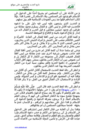 تابع الجديد والحصري على موقع 
اللوكة 
www.alukah.net 
و من الدلة على أن المسلمين لم يجبروا أحدا على الدخول في 
السلم هو وجود غير المسلمين ببلد السلم إلى عصرنا هذا , وإل 
لكان أجدادهم قُتِلوا منذ زمن الفتوحات السلمية فلم يبقَ نسلهم. 
و الحديث الذي يشنعون عليه ليس فيه دليل على ما ادعوه 
فالحديث فيه أقاتل و ليس أقتل، و القتال يستلزم وجود مقاتلة من 
طرفين أي وجود جيشين متقاتلين و قبل الحرب و القتال لبد من 
إنذار و إبلغ الدعوة بالبينة و القناع و الموعظة الحسنة. 
و كلمة أقاتل أخرجت من ليس أهل للقتال في العادة كالمرأة و 
الصبي فالكلم منصب على الجيش و أمراء الجيش الذين يحاربون، 
و ليس الشعب الذي ل يحارب و ل يقاتل، و من ل يقاتل أكثر بكثير 
ممن يقاتل و غير المحاربين أكثر بكثير من المحاربين. 
وحتى لو سلمنا جدل أن كلمة أقاتل لم تخرج من ليس أهل للقتال 
فقد جاءت نصوص شرعية أخرى تفيد عدم مقاتلة من ليس أهل 
للقتال فضيقت القتال إلى مجموعة من الكفار ل كل الكفار بل و 
أتت نصوص تبين أن الكفار الذين يقاتلون يستثنى منهم أهل الكتاب 
و المجوس إذ دفعوا الجزية وهم يمثلون نسبة كبيرة من الكفار 
فضيقت الشريعة بهذا عدد الكفار الذين يقاتلون. 
و انظر إلى دقة لفظ الحديث فاستعمال أقاتل الناس أي أقاتل من 
يقاتل من الكفار ، ولم يستعمل كلمة أقتل من يقاتل من الكفار ، 
وهذا فيه أن المقصود هو الردع و الذعان و كسر الشوكة، وليس 
البادة و الستئصال؛ لن القتال أضيق من القتل، و ل ينكر هذا إل 
جاهل. 
و انظر إلى دقة لفظ الحديث فقد قال النبي - صَلّى اُ عَلَيْهِ وَسَلّمَ 
– : (حتى يشهدوا) و لم يقل: ( حتى يقولوا ) فالشهادة ل تكون إل 
بعد علم والعلم ل يكون إل بعد سماع الدعوة باهتمام فكأن حتى 
يشهدوا تفضح سوء نية الكفار المقاتلين في أنهم ل يريدون العلم 
بالسلم أصل، و ل يريدون معرفة الدعوة و رفضوا الدعوة إلى 
السلم و هذا دليل على معاندتهم و كبرهم ، و النسان عدو ما 
يجهله فحتما سيقاتلون المسلمين إن لم يقاتلوهم. 
وهذا يدل أن الغاية من قتال الكفار ليس إجبارهم على الدخول 
في السلم بل كي يرتدعوا عن الكفر و حجب دعوة السلم ولردّ 
الظلم والعدوان،و رفع الظلم و العدوان وإقامة معالم الحق، ونشر 
عبادة ا في الرض و لتأمين الدولة السلمية من العداء الذين 
www.alukah.net 
 