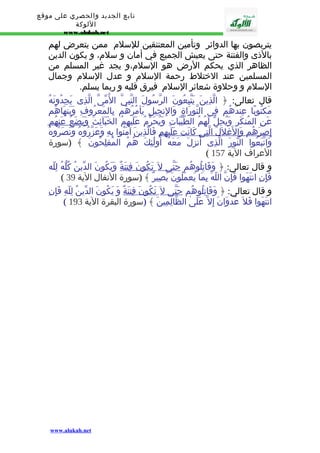 تابع الجديد والحصري على موقع 
اللوكة 
www.alukah.net 
يتربصون بها الدوائر وتأمين المعتنقين للسلم ممن يتعرض لهم 
بالذى والفتنة حتى يعيش الجميع في أمان و سلم، و يكون الدين 
الظاهر الذي يحكم الرض هو السلم،و يجد غير المسلم من 
المسلمين عند الختلط رحمة السلم و عدل السلم وجمال 
السلم و وحلوة شعائر السلم فيرق قلبه و ربما يسلم. 
قال تعالى: ﴿ الّذِينَ يَتّبِعُونَ الرّسُولَ النّبِىّ المُّىّ الّذِى يَجِدُونَهُ 
مَكتُوبًا عِندَهُم فِى التّورَاةِ وَالِنجِيلِ يَأمُرُهُم بِالمَعرُوفِ وَيَنهَاهُم 
عَنِ المُنكَرِ وَيُحِلّ لَهُمُ الطّيّبَاتِ وَيُحَرّمُ عَلَيهِمُ الخَبَآئِثَ وَيَضَع عَنهُم 
إ صرَهُم وَالغَللََ ا لّتِى كَانَت عَلَيهِم فَالّذِينَ آمَنُوا بِهِ وَعَزّرُوهُ وَنَصَرُوهُ 
وَاتّبَعُوا النّورَ الّذِى أُنزِلَ مَعَهُ أُولَٰئِكَ هُمُ المُفلِحُونَ ﴾ (سورة 
( العراف الية 157 
و قال تعالى: ﴿ وَقَاتِلُوهُم حَتّى ل تَكُون فِتنَةٌ وَيَكُونَ الدّينُ كُلّهُ لِلّه 
( فَإِنِ انتَهَوا فَإِنّ اللّهَ بِمَا يَعمَلُونَ بَصِيرٌ ﴾ (سورة النفال الية 39 
و قال تعالى: ﴿ وَقَاتِلُوهُم حَتّى ل تَكُون فِتنَةٌ وَ يَكُونَ الدّينُ لِلّهِ فَإِنِ 
( انتَهَوا فَل عُدوَانَ إِل عَلَىٰ الظّالِمِينَ ﴾ (سورة البقرة الية 193 
www.alukah.net 
 