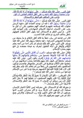 تابع الجديد والحصري على موقع 
اللوكة 
www.alukah.net 
قول ا لنبي - ص لّى ا عَلَيْهِ وَسَلّم – : حَ(تّى يَشْهَدُوا أ ن ل إ لَهَ إ لّ ا للّهُ، 
وَ أ ن مُحَمّدً ا رَسُولُ ا للّهِ ) في ه رد على أ هل ا لكلم ا لقائلين أ ن أ ول 
واجب على ا لمكلف هو ا لنظر و ا لستدلل 
قول النبي - صَلّى اُ عَلَيْهِ وَسَلّمَ –: (حَتّى يَشْهَدُوا أَنْ ل إِلَهَ إِلّ اللّهُ، 
وَ أَنّ مُحَمّدًا رَسُولُ اللّهِ ) فيه أن توحيد العبادة أول دعوة الرسل 
صلوات ا وسلمه عليهم،و السلف كلهم متفقون على أن أول ما 
يجب على النسان لدخوله السلم الشهادتان، وأن التوحيد أول 
المر ، و ليس النظر و الستدلل كما يقول أهل الكلم فقولهم 
باطل يخالف الشرع، و يخالف هذا الحديث. 
قال ابن قدامة في بيان خطأ ما قاله أهل الكلم و ما يحمله من 
فِيهِ تخطئة رَسُول ا -صلى ا عليه » : مصادمة للنصوص الشرعية 
وسلم - فَإِن النّبِي صلى ا عَلَيْهِ وَسلم لم يَأْمر أحدا من أمته بِعلم 
الْكَلَم وَالنّظَر فِي أَدِلّة الْعُقُول ليعرف بِهِ صِحَة معتقده بل قنع 
مِنْهُم بِمُجَرّد الِْسْلَم. 
وَقَالَ -صلى ا عليه وسلم-: (أمرت أَن أقَاتل النّاس حَتّى يَقُولُوا لَ 
إِلَه إِلّ ا فَإِذا قالوها عصموا مني دِمَاءَهُمْ وَأَمْوَالهمْ إِلّ بِحَقّهَا 
وحسابهم على ا عز وَجل) أفترى بِكَوْن النّبِي -صلى ا عليه 
وسلم- مخطئا فِي قبُول ذَلِك مِنْهُم وقناعته بِمُجَرّد إسْلَمهمْ من أَن 
يتعلموا علم الْكَلَم وينظروا فِي الْعرض والجوهر والجسم وَيكون 
المتكلمون هم المصيبون فِي خطأ من لم يتَعَلّم ذَلِك وَلم ينظر فِيهِ 
فَإِن كَانَ هَذَا هَكَذَا فَلْيَدعُوا لنَْفُسِهِمْ شَرِيعَة ودينا غير دين الِْسْلَم 
.47«- ويدعوا دين مُحَمّد -صلى ا عليه وسلم 
فَلَوْ كَانَ الِْيمَانُ لَ يَصِحّ إِلّ بَعْدَ النّظَرِ وَالِسْتِدْلَلِ » : قال القرطبي 
لَجَازَ لِلْكُفّارِ إِذَا غَلَبَ عَلَيْهِمُ الْمُسْلِمُونَ أَنْ يَقُولُوا لَهُمْ : ل يَحِلّ لَكُمْ 
قَتْلُنَا، لِنَّ مِنْ دِينِكُمْ أَنّ اليمان ل يصح إل بعد النظر والستدلل 
.48« فَأَخّرُونَا حَتّى نَنْظُرَ وَنَسْتَدِلّ 
و معرفة ا أو الستدلل على معرفته ليس كافيا لعتبار الِنسان 
مسلما؛ لن فرعون كان عارفا بربه، و أكثر مشركي العرب كانوا 
يعرفون أن ا هو خالق الكون وأنه رب السماوات والرض ومع 
ذلك لم تغن عنهم معرفتهم تلك شيئا . 
47 - تحريم النظر في كتب الكلم ص 48 
7/ 48 - تفسير القرطبي 331 
www.alukah.net 
 