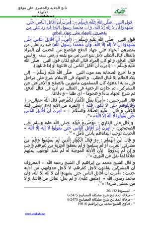 تابع الجديد والحصري على موقع 
اللوكة 
www.alukah.net 
قول ا لنبي - ص لّى ا عَلَيْهِ وَسَلّم – : أ(ُمِرْتُ أ ن أ قَاتِل ا لنّاس حَتّى 
يَشْهَدُو ا أ ن ل إ لَهَ إ لّ ا للّهُ، وَ أ ن مُحَمّدً ا رَسُولُ ا للّهِ) فيه رد على من 
يقصرون ا لجهاد على جهاد ا لدفع. 
قول النبي - صَلّى اُ عَلَيْهِ وَسَلّمَ –: (أُمِرْتُ أَنْ أُقَاتِلَ النّاسَ حَتّى 
يَشْهَدُوا أَنْ ل إِلَهَ إِلّ اللّهُ، وَأَنّ مُحَمّدًا رَسُولُ اللّهِ) فيه رد على من 
يقصرون الجهاد على جهاد الدفع فواضح من الحديث أن المراد 
بالقتال قتال الطلب لجل تبليغ الدين لمن منع تبليغه و رفض تبليغه ، و ليس 
قتال الدفع، و لو كان المراد قتال الدفع لكان قول النبي - صَلّى اُ 
عَلَيْهِ وَسَلّمَ – : (أ مِرْتُ أَنْ أُقَاتِلَ النّاسَ إن قاتلونا أو إذا قاتلونا). 
و ما أخرج الصحابة بعد موت النبي - صَلّى اُ عَلَيْهِ وَسَلّمَ – إلى 
بلد العالم إل قتال الطلب، و الجهاد في السلم شرع على مراحل 
في بداية الدعوة كان المسلمون مأمورين بالصفح و العراض عن 
المشركين، ثم جاءت الرخصة في القتال، ثم أذن في قتال الدفع، 
ثم شرع الجهاد بدءا و هجوما – أي طلبا – و دفاعا. 
أُمِرْنَا بِقَتْلِ الْكُفّارِ لِكُفْرِهِمْ قَالَ اللّهُ -تعالى-: ﴿ » : قال السرخسي 
وَقَاتِلُوهُمْ حَتّى لَ تَكُونَ فِتْنَةٌ ﴾ (البقرة من الية 193 ) يَعْنِي فِتْنَةَ 
أُمِرْتُ أَنْ أُقَاتِلَ النّاسَ » :- الْكُفْرِ، وَ قَالَ - عَلَيْهِ الصّلَةُ وَالسّلَمُ 
.49« « حَتّى يَقُولُوا لَ إلَهَ إلّ اللّهُ 
وَصَرِيحُ قَوْلِهِ -صلى ا عليه وسلم - فِي » : و قال على القاري 
« أُمِرْتُ أَنْ أُقَاتِلَ النّاسَ حَتّى يَقُولُوا لَ إِلَهَ إِلّ اللّهُ » : الصّحِيحَيْنِ 
. 50 « الْحَدِيثَ تُوجِبُ ابْتِدَاءَهُمْ بِأَدْنَى تَأَمّلٍ 
وَ قِتَالُ الْكُفّارِ الّذِينَ لَمْ يُسْلِمُوا وَهُمْ مِنْ » : و قَالَ ابْنُ الْهُمَامِ 
مُشْرِكِي الْعَرَبِ، أَوْ لَمْ يُسْلِمُوا وَ لَمْ يُعْطُوا الْجِزْيَةَ مِنْ غَيْرِهِمْ وَاجِبٌ 
و إَِنْ لَمْ يَبْدَؤُونَا ; لنَّ الْدَِلّةَ الْمُوجِبَةَ لَهُ لَمْ تُقَيّدِ الْوُجُوبَ بِبَدْئِهِمْ 
.51« خِلَفًا لِمَا نُقِلَ عَنِ الثّوْرِيّ 
المعروف » : و قال الشيخ محمد بن إبراهيم آل الشيخ رحمه ا 
أن المشركين يقاتلون لجل كفرهم، ل لجل عدوانهم، من أدلته 
أُمرت أن أقاتل الناس حتى يشهدوا أن ل إله إل ا، وأن » : حديث 
متفق عليه)، و لم يقل: نقاتل من قاتلنا، و ل ) « محمد رسول ا 
.52« !! من نخشى شرّه 
26/ 49 - المبسوط 132 
6/ 50 - مرقاة المفاتيح شرح مشكاة المصابيح 2475 
6/ 51 - مرقاة المفاتيح شرح مشكاة المصابيح 2475 
198 / 52 - فتاوى الشيخ محمد بن إبراهيم 6 
www.alukah.net 
 