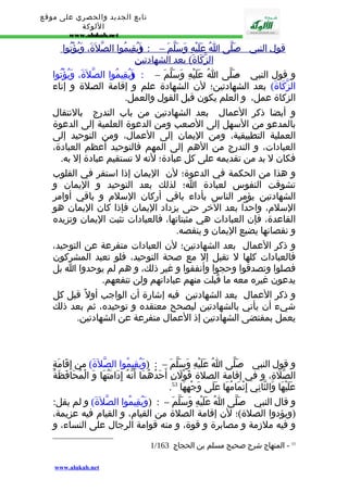 تابع الجديد والحصري على موقع 
اللوكة 
www.alukah.net 
قول ا لنبي - ص لّى ا عَلَيْهِ وَسَلّم – : ( وَيُقِيمُو ا ا لصّلةََ، وَيُؤْتُو ا 
ا لزّكَاةَ) بعد ا لشهادتين 
و قول النبي - صَلّى اُ عَلَيْهِ وَسَلّمَ – : ( وَيُقِيمُوا الصّلةََ، وَيُؤْتُوا 
الزّكَاةَ) بعد الشهادتين؛ لن الشهادة علم و إقامة الصلة و إتاء 
الزكاة عمل، و العلم يكون قبل القول والعمل. 
و أيضا ذكر العمال بعد الشهادتين من باب التدرج بالنتقال 
بالمدعو من السهل إلى الصعب ومن الدعوة العلمية إلى الدعوة 
العملية التطبيقية، ومن اليمان إلى العمال، ومن التوحيد إلى 
العبادات، و التدرج من الهم إلى المهم فالتوحيد أعظم العبادة، 
فكان ل بد من تقديمه على كل عبادة؛ لنه ل تستقيم عبادة إل به. 
و هذا من الحكمة في الدعوة؛ لن اليمان إذا استقر في القلوب 
تشوقت النفوس لعبادة ا؛ لذلك بعد التوحيد و اليمان و 
الشهادتين يؤمر الناس بأداء باقي أركان السلم و باقي أوامر 
السلم، واحدا بعد الخر حتى يزداد اليمان فإذا كان اليمان هو 
القاعدة، فإن العبادات هي مثبتاتها، فالعبادات تثبت اليمان وتزيده 
و نقصانها يضيع اليمان و ينقصه. 
و ذكر العمال بعد الشهادتين؛ لن العبادات متفرعة عن التوحيد، 
فالعبادات كلها ل تقبل إل مع صحة التوحيد، فلو تعبد المشركون 
فصلوا وتصدقوا وحجوا وأنفقوا و غير ذلك، و هم لم يوحدوا ا بل 
يدعون غيره معه ما قُبلت منهم عباداتهم ولن تنفعهم. 
و ذكر العمال بعد الشهادتين فيه إشارة أن الواجب أول قبل كل 
شيء أن يأتي بالشهادتين ليصحح معتقده و توحيده، ثم بعد ذلك 
يعمل بمقتضى الشهادتين إذ العمال متفرعة عن الشهادتين. 
و قول النبي - صَلّى اُ عَلَيْهِ وَسَلّمَ – : (وَيُقِيمُوا الصّلةََ) من إِقَامَةِ 
الصّلَةِ، و في إقامة الصلة قَوْلَنِ أَحَدُهُمَا أَنّهُ إِدَامَتُهَا وَ الْمُحَافَظَةُ 
. عَلَيْهَا وَالثّانِي إِتْمَامُهَا عَلَى وَجْهِهَا 53 
و قال النبي - ص لّى اُ عَلَيْهِ وَسَلّمَ – : (وَيُقِيمُوا الصّلةََ) و لم يقل: 
(ويؤدوا الصلة)؛ لن إقامة الصلة من القيام، و القيام فيه عزيمة، 
و فيه ملزمة و مصابرة و قوة، و منه قوامة الرجال على النساء، و 
1/ 53 - المنهاج شرح صحيح مسلم بن الحجاج 163 
www.alukah.net 
 