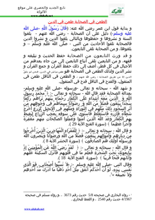تابع الجديد والحصري على موقع 
اللوكة 
www.alukah.net 
ا لطعن في ا لصحابة طعن في ا لدين 
و بداية قول ابن عمر رضي ا عنه: (قَالَ رَسُولُ اللّهِ -صلى ا 
عليه وسلم-) دليل على أن الصحابة - رضي ا عنهم - بلغوا 
السنة و نشروها و حفظوها وبالتالي بلغوا الدين و نشروا الدين 
فالصحابة تلقوا الحاديث من النبي - صَلّى اُ عَلَيْهِ وَسَلّمَ – و 
بلغوها، و من الصحابة تلقى التابعون. 
و قد ورث التابعون من الصحابة حفظ الحديث و تبليغه و 
فقهه، و من التابعين تلقى أتباع التابعين إلى من جاء بعدهم من 
الجيال في كل قطر، أضف إلى ذلك حفظ القرآن و جمع القرآن و 
نشر الدين ولذلك الطعن في الصحابة هو طعن مباشر في الدين، فنحن لم نتلقّ 
الدين إل من طريق الصحابة - رضي ا عنهم -، و الطعن في النّاقل طعن في 
المنقول، والقدح في الناقل قدح في المنقول. 
و شهد ا - سبحانه و تعالى -ورسوله -صلى ا عليه وسلم- 
بعدالة الصحابة فقد قال ا - سبحانه و تعالى -: ﴿ محَمّدٌ رّسُولُ 
اللّهِ وَ الّذِينَ مَعَهُ أَشِدّاء عَلَى الْكُفّارِ رُحَمَاء بَيْنَهُمْ تَرَاهُمْ رُكّعا 
سُجّدا يَبْتَغُونَ فَضْل مّنَ اللّهِ وَ رِضْوَانا سِيمَاهُمْ فِي وُجُوهِهِم مّنْ 
أَثَرِ السّجُودِ ذَلِكَ مَثَلُهُمْ فِي التّوْرَاةِ وَمَثَلُهُمْ فِي الِْنجِيلِ كَزَرْعٍ أَخْرَجَ 
شَطْأَهُ فَآزَرَهُ فَاسْتَغْلَظَ فَاسْتَوَى عَلَى سُوقِهِ يُعْجِبُ الزّرّاعَ لِيَغِيظَ 
بِهِمُ الْكُفّارَ وَعَدَ اللّهُ الّذِينَ آمَنُوا وَعَمِلُوا الصّالِحَاتِ مِنْهُم مّغْفِرَةً 
.( وَأَجْرا عَظِيما ﴾ (سورة الفتح الية 29 
و قال ا - سبحانه و تعالى -: ﴿ لِلْفُقَرَاءِ الْمُهَاجِرِينَ الّذِينَ أُخْرِجُوا 
مِنْ دِيَارِهِمْ وَأَمْوَالِهِمْ يَبْتَغُونَ فَضْلً مِنَ اللّهِ وَرِضْوَانًا وَيَنْصُرُونَ اللّهَ 
.( وَرَسُولَهُ أُولَئِكَ هُمُ الصّادِقُونَ ﴾ (سورة الحشر الية 8 
و قال ا - سبحانه و تعالى -: ﴿ لَقَدْ رَضِيَ اللّهُ عَنِ الْمُؤْمِنِينَ إِذْ 
يُبَايِعُونَكَ تَحْتَ الشّجَرَةِ فَعَلِمَ مَا فِي قُلُوبِهِمْ فَأَنْزَلَ السّكِينَةَ عَلَيْهِمْ 
.( وَأَثَابَهُمْ فَتْحًا قَرِيبًا ﴾ (سورة الفتح الية 18 
ل تَسُبّوا أَصْحَابِي، فَوَ الّذِي » :- وقال النبي -صلى ا عليه وسلم 
نَفْسِي بِيَدِهِ، لَوْ أَنّ أَحَدَكُمْ أَنْفَقَ مِثْلَ أُحُدٍ ذَهَبًا مَا أَدْرَكَ مُدّ أَحَدِهِمْ 
.3« وَل نَصِيفَهُ 
5 حديث رقم 3673 ، ،و رواه مسلم في صحيحه / 3 - رواه البخاري في صحيحه 8 
4/1967 حديث رقم 2540 ، و اللفظ للبخاري . 
www.alukah.net 
 
