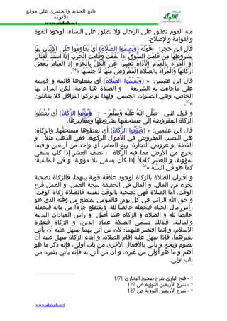 تابع الجديد والحصري على موقع 
اللوكة 
www.alukah.net 
منه القوم تطلق على الرجال ول تطلق على النساء، لوجود القوة 
والقوامة والصلح. 
قَوْلُهُ (وَيُقِيمُوا الصّلَةَ) أَيْ يُدَاوِمُوا عَلَى الِْتْيَانِ بِهَا » : قال ابن حجر 
بِشُرُوطِهَا مِنْ قَامَتِ السّوقُ إِذَا نَفَقَتْ وَقَامَتِ الْحَرْبُ إِذَا اشْتَدّ الْقِتَالُ 
أَوِ الْمُرَادُ بِالْقِيَامِ الْدََاءُ تَعْبِيرًا عَنِ الْكُلّ بِالْجُزْءِ إِذِ الْقِيَامُ بَعْضُ 
.54« أَرْكَانِهَا وَالْمُرَادُ بِالصّلَةِ الْمَفْرُوضُ مِنْهَا لَ جِنْسُهَا 
وَيُقِيْمُوا الصّلةَ) أي يفعلوها قائمة و قويمة ) » : قال ابن عثيمين 
على ماجاءت به الشريعة و الصلة هنا عامة، لكن المراد بها 
الخاص، وهي الصلوات الخمس، ولهذا لو تركوا النوافل فل يقاتلون 
.55« 
و قول النبي - صَلّى اُ عَلَيْهِ وَسَلّمَ – : ( وَيُؤْتُوا الزّكَاةَ) أي يُعْطُوا 
الزكاة المفروضة إلى مستحقيها بشُرُوطِهَا ومَقَادِيرِهَا. 
وَيُؤْتُوا الزّكَاةَ) أي يعطوها مستحقّها. والزكاة: ) » : قال ابن عثيمين 
هي النصيب المفروض في الموال الزكوية. ففي الذهب مثل و 
الفضة و عروض التجارة: ربع العشر، أي واحد من أربعين و فيما 
يخرج من الرض مما فيه الزكاة : نصف العشر إذا كان يسقى 
بمؤونة، و العشر كامل إذا كان يسقى بل مؤونة، و في الماشية: 
. 56« كما هو في السّنة 
و اقتران الصلة بالزكاة لوجود علقة قوية بينهما، فالزكاة تضحية 
بجزء من المال، و المال في الحقيقة نتيجة العمل، و العمل فرع 
الوقت، أما الصلة فهي تضحية بالوقت نفسه فالصلة زكاة الوقت، 
و حق ا الراتب في كل يوم، فالمؤمن يقتطع من وقته الذي هو 
رأس مال الحياة فيجعله خالصا لله، ويقتطع جزءا من ماله فيجعله 
خالصا لله و الصلة و الزكاة هما أصل و رأس العبادات البدنية 
والمالية، فلذلك تسمى الصلة عماد الدين، و الزكاة قنطرة 
السلم، و إنما اقتصر عليهما؛ لن من أتى بهما يسهل عليه أن يأتي 
بغيرهما، فإذا سهل عليه إقام الصلة، و إيتاء الزكاة سهل عليه أن 
يصوم ويحج و يأتي بالفعال الخرى من باب أولى، فإنه ذكر ما هو 
أهم و ما هو أولى من غيره، و أن من أتى به فإنه يأتي بغيره من 
باب أولى. 
1/ 54 - فتح الباري شرح صحيح البخاري 76 
55 - شرح الربعين النووية ص 127 
56 - شرح الربعين النووية ص 127 
www.alukah.net 
 