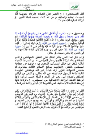 تابع الجديد والحصري على موقع 
اللوكة 
www.alukah.net 
و اقتصر على الصلة والزكاة لكونهما أُمّا » : قال القسطلني 
للعبادات البدنية والمالية، و من ثم كانت الصلة عماد الدين و 
.57« الزكاة قنطرة السلم 
و منطوق حديث: (أمرت أن أقاتل الناس حتى يشهدوا أن ل إله إل 
ا، وأن محمدا رسول ا، و يقيموا الصلة ويؤتوا الزكاة) هو 
نفس مدلول قوله تعالى: ﴿ فَإِنْ تَابُوا وَأَقَامُوا الصَلةَ وَآتَوُا الزّكَاةَ 
فَخَلّوا سَبِيلَهُم ﴾ (سورة التوبة من الية 5) و قوله تعالى: ﴿ فَإِنْ 
تَابُوا وَأَقَامُوا الصَلةَ وَآتَوُا الزّكَاةَ فَإِخْوَانُكُمْ فِي الدّينِ ﴾( سورة 
التوبة من الية 11 ) فمن لم يأت بهذه الركان الثلثة فل أخوة له 
في الدين ول يخلى سبيله، بل يقاتل. 
و إن قيل لما اكتفى بذكر القتال على النطق بالشهادتين و إقام 
إن اشتراط الشياء » : الصلة و إيتاء الزكاة فالجواب قال المراغي 
الثلثة للكف عن قتال المشركين للتحقق من دخولهم فى جماعة 
المسلمين بالفعل، والتزامهم شرائع السلم وإقامة شعائره، إذ 
مقتضى الشهادة الولى ترك عبادة غير ا، ومقتضى الشهادة 
الثانية طاعة الرسول فيما يبلغه عن ا تعالى، و اكتفى من أركان 
السلم بالصلة التي تجب فى اليوم و الليلة خمس مرات؛ لنها 
الرابطة الدينية الروحية الجتماعية بين المسلمين، و بالزكاة؛ لنها 
« الرابطة المالية الجتماعية، فمن أقامهما كان أجدر بإقامة غيرهما 
.58 
قَالَ شَيْخُنَا شَيْخُ الِْسْلَمِ إِذَا كَانَ الْكَلَمُ فِي بَيَانِ » : قال ابن حجر 
الْرَْكَانِ لَمْ يَخْلُ الشّارِعُ مِنْهُ بِشَيْء كَحَدِيث بن عُمَرَ بُنِيَ الِْسْلَمُ 
عَلَى خَمْسٍ فَإِذَا كَانَ فِي الدّعَاءِ إِلَى الِْسْلَمِ اكْتُفِيَ بِالْرَْكَانِ الثّلَثَةِ 
الشّهَادَةِ وَ الصّلَةِ وَ الزّكَاةِ وَ لَوْ كَانَ بَعْدَ وُجُودِ فَرْضِ الصّوْمِ وَ 
الْحَجّ كَقَوْلِهِ تَعَالَى: ﴿ فَإِنْ تَابُوا وَ أَقَامُوا الصّلَةَ وَ آتَوُا الزّكَاةَ ﴾ فِي 
مَوْضِعَيْنِ مِنْ بَرَاءَةٌ مَعَ أَنّ نُزُولَهَا بعد فرض الصّوْم وَ الْحج قطعا. 
1/ 57 - إرشاد الساري لشرح صحيح البخاري 108 
1/ 58 - تفسير المراغي 59 
www.alukah.net 
 