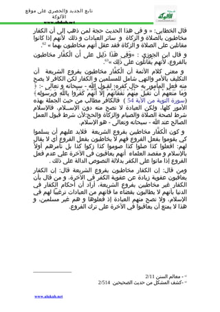 تابع الجديد والحصري على موقع 
اللوكة 
www.alukah.net 
و في هذا الحديث حجة لمن ذهب إلى أن الكفار » : قال الخطابي 
مخاطبون بالصلة و الزكاة و سائر العبادات و ذلك لنهم إذا كانوا 
.62 « مقاتلين على الصلة و الزكاة فقد عقل أنهم مخاطبون بهما 
وَفِي هَذَا دَلِيل على أَن الْكفّار مخاطبون » : و قال ابن الجوزي 
.63« بالفروع، لنَهم يُقَاتلُون على ذَلِك 
و معنى كلم الئمة أن الْكفّار مخاطبون بفروع الشريعة أن 
التكليف بالمر والنهي شامل للمسلمين و الكفار لكن الكافر ل يصح 
منه فعل المأمور به حال كفره؛ لقـول ا - سبحانه و تعالى -: ﴿ 
وَمَا مَنَعَهُمْ أَنْ تُقْبَلَ مِنْهُمْ نَفَقَاتُهُمْ إِلّ أَنّهُمْ كَفَرُوا بِاللّهِ وَبِرَسُولِه﴾ 
(سورة التوبة من الية 54 ) فالكافر مطالب من حيث الجملة بهذه 
المور كلها، ولكن العبادة ل تصح منه دون الســلم، فالسلم 
شرط لصحة الصلة والصيام والزكاة والحج:لن شرط قبول العمل 
الصالح عند ا - سبحانه وتعالى - هو السلم. 
و كون الْكفّار مخاطبين بفروع الشريعة فلبد عليهم أن يسلموا 
كي يقوموا بفعل الفروع فهم ل يخاطبون بفعل الفروع أي ل يقال 
لهم: افعلوا كذا صلوا كذا صوموا كذا زكوا كذا بل نأمرهم أول بالسلم و مقصد العلماء أنهم يعاقبون في الخرة علي عدم فعل 
الفروع إذا ماتوا على الكفر بدللة النصوص الدالة على ذلك . 
ومن قال: إن الكفار مخاطبون بفروع الشريعة قال: إن الكفار 
يعاقبون عقوبة زيادة عن عقوبة الكفر في الخرة، و من قال بأن 
الكفار غير مخاطبين بفروع الشريعة، أراد أن أحكام الكفار في 
الدنيا بأنهم ل يطالبون بقضاء ما فاتهم من العبادات ترغيبا لهم في 
السلم، ول تصح منهم العبادة إذ فعلوها و هم غير مسلمين، و 
هذا ل يمنع أن يعاقبوا في الخرة على ترك الفروع. 
2/ 62 - معالم السنن 11 
2/ 63 -كشف المشكل من حديث الصحيحين 514 
www.alukah.net 
 