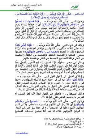 تابع الجديد والحصري على موقع 
اللوكة 
www.alukah.net 
قول ا لنبي - ص لّى ا عَلَيْهِ وَسَلّم – : ( فَإِذَ ا فَعَلُو ا ذَلِك عَصَمُوا مِنّي 
دِمَاءَهُم وَأَمْوَالَهُم إ لّ بِحَق ا لِسْلمَ ) 
و قول النبي - صَلّى اُ عَلَيْهِ وَسَلّمَ – : ( فَإِذَا فَعَلُوا ذَلِكَ عَصَمُوا 
مِنّي دِمَاءَهُمْ وَأَمْوَالَهُمْ إِلّ بِحَقّ الِسْلمَِ) أَيْ إِذَا فَعَلُوا ذَلِكَ لَ يَجُوزُ 
إِهْدَارُ دِمَائِهِمْ وَاسْتِبَاحَةُ أَمْوَالِهِمْ بِسَبَبٍ مِنَ الْسَْبَابِ، إِلّ بِحَقّ 
الِْسْلَمِ مِنِ اسْتِيفَاءِ قَصَاصِ نَفْسٍ أَوْ طَرَفٍ، إِذَا قُتِلَ أَوْ قُطِعَ، وَمِنْ 
أَخْذِ مَالٍ إِذَا غُصِبَ، إِلَى غَيْرِ ذَلِكَ مِنَ الْحُقُوقِ الِْسْلَمِيّةِ، كَقَتْلٍ لِنَحْوِ 
زِنَا مُحْصَنٍ، وَ قَطْعٍ لِنَحْوِ سَرِقَةٍ، وَتَغْرِيمِ مَالٍ لِنَحْوِ إِتْلَفِ مَالِ الْغَيْرِ 
. الْمُحْتَرَمِ 64 
و ذلك في قول النبي - صَلّى اُ عَلَيْهِ وَسَلّمَ – : ( فَإِذَا فَعَلُوا ذَلِكَ) 
عائد على الثلثة مذكورات: الشهادتين و إقام الصلة و إيتاء الزكاة 
فمجموع ذلك إذا فعلوه (عصموا مني دِمَاءَهُمْ وَأَمْوَالَهُمْ) و عصموا 
بمعنى: حفظوا، و العصمة الحفظ، والعصمة من الخطأ، والعصمة 
من القتل و هنا المقصود العصمة من القتل و عصمة مالهم. 
قَوْلُهُ فَإِذَا فَعَلُوا ذَلِكَ فِيهِ التّعْبِيرُ بِالْفِعْلِ عَمّا » : و قال ابن حجر 
بَعْضُهُ قَوْلٌ إِمّا عَلَى سَبِيلِ التّغْلِيبِ وَإِمّا عَلَى إِرَادَةِ الْمَعْنَى الْعََمّ إِذِ 
الْقَوْلُ فِعْلُ اللّسَانِ قَوْلُهُ عَصَمُوا أَيْ مَنَعُوا وَأَصْلُ الْعِصْمَةِ مِنَ 
.65« الْعِصَامِ وَهُوَ الْخَيْطُ الّذِي يُشَدّ بِهِ فَمُ الْقِرْبَةِ لِيَمْنَعَ سَيَلَنَ الْمَاءِ 
و إطلق الفعل على القول لقول النبي - صَلّى اُ عَلَيْهِ وَسَلّمَ – : 
( فَإِذَا فَعَلُوا ذَلِكَ) مع أن في جملة هذه الشياء الشهادتين، وهما 
قول، ووجه ذلك: أن القول حركة اللسان، وحركة اللسان فعل، 
ويصح إطلق الفعل على القول بأن يكون القول في جملة أفعال، 
كما في الحديث، فإقامة الصلة وإيتاء الزكاة من الفعال بل شك 
وأطلق على القول فعل؛ً لنه فعل اللسان أو » : و قال القسطلني 
.66« هو من باب تغليب الثنين على الواحد 
و قول النبي - صَلّى اُ عَلَيْهِ وَسَلّمَ – : (عصموا مِنّي دِمَاءهَم 
وَأَمْوَالَهُم) أي فل يحل أن أقاتلهم و استبيح دماءهم، ول أن أغنم 
أموالهم؛ لنهم دخلوا في السلم 67 ، و في هذا دليل على أن الكفار 
إذا قوتلوا فأموالهم حلل لنا كما أننا نستبيح دماءهم فنستبيح 
1/ 64 - مرقاة المفاتيح شرح مشكاة المصابيح 81 
1/ 65 - فتح الباري 76 
1/ 66 - إرشاد الساري لشرح صحيح البخاري 108 
67 - شرح الربعين النووية ص 127 
www.alukah.net 
 