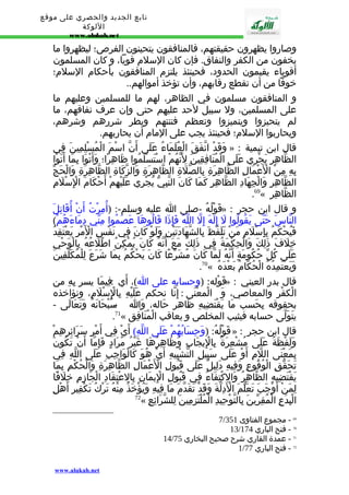 تابع الجديد والحصري على موقع 
اللوكة 
www.alukah.net 
وصاروا يظهرون حقيقتهم، فالمنافقون يتحينون الفرص؛ ليظهروا ما 
يخفون من الكفر والنفاق. فإن كان السلم قويا، و كان المسلمون 
أقوياء يقيمون الحدود، فحينئذ يلتزم المنافقون بأحكام السلم؛ 
خوفا من أن تقطع رقابهم، وأن تؤخذ أموالهم.. 
و المنافقون مسلمون في الظاهر، لهم ما للمسلمين وعليهم ما 
على المسلمين، ول سبيل لحد عليهم حتى وإن عرف نفاقهم، ما 
لم يتحيزوا ويتميزوا وتعظم فتنتهم ويطر شررهم وشرهم، 
ويحاربوا السلم؛ فحينئذ يجب على المام أن يحاربهم. 
وَقَدْ اتّفَقَ الْعُلَمَاءُ عَلَى أَنّ اسْمَ الْمُسْلِمِينَ فِي » : قال ابن تيمية 
الظّاهِرِ يَجْرِي عَلَى الْمُنَافِقِينَ لِنَّهُمْ اسْتَسْلَمُوا ظَاهِرًا؛ وَأَتْوَا بِمَا أَتَوْا 
بِهِ مِنْ الْعَْمَالِ الظّاهِرَةِ بِالصّلَةِ الظّاهِرَةِ وَالزّكَاةِ الظّاهِرَةِ وَالْحَجّ 
الظّاهِرِ وَالْجِهَادِ الظّاهِرِ كَمَا كَانَ النّبِيّ يُجْرِي عَلَيْهِمْ أَحْكَامَ الِْسْلَمِ 
.69« الظّاهِرِ 
قَوْلُهُ -صلى ا عليه وسلم-: (أُمِرْتُ أَنْ أُقَاتِلَ » : و قال ابن حجر 
النّاسَ حَتّى يَقُولُوا لَ إِلَهَ إِلّ اللّهُ فَإِذَا قَالُوهَا عَصَمُوا مِنّي دِمَاءَهُمْ) 
فَيُحْكَمُ بِإِسْلَمِ مَنْ تَلَفّظَ بِالشّهَادَتَيْنِ وَلَوْ كَانَ فِي نَفْسِ الْمَْرِ يَعْتَقِدُ 
خِلَفَ ذَلِكَ وَالْحِكْمَةُ فِي ذَلِكَ مَعَ أَنّهُ كَانَ يُمْكِنُ اطّلَعُهُ بِالْوَحْيِ 
عَلَى كُلّ حُكُومَةٍ أَنّهُ لَمّا كَانَ مُشَرّعًا كَانَ يَحْكُمُ بِمَا شَرَعَ لِلْمُكَلّفِينَ 
.70« وَيَعْتَمِدُهُ الْحُكّامُ بَعْدَهُ 
قَوْله: (وحسابه على ا)، أَي : فِيمَا يسر بِهِ من » : قال بدر العيني 
الْكفْر والمعاصي، وَ الْمعْنَى : إِنّا نحكم عَلَيْهِ بِالِْسْلَمِ، ونؤاخذه 
بحقوقه بِحَسب مَا يَقْتَضِيهِ ظَاهر حَاله، وَا - سُبْحَانَهُ وَتَعَالَى - 
.71« يتَوَلّى حسابه فيثيب المخلص و يعاقب الْمُنَافِق 
قَوْلُهُ: (وَحِسَابُهُمْ عَلَى اللّهِ) أَيْ فِي أَمْرِ سَرَائِرِهِمْ » : قال ابن حجر 
وَلَفْظَةُ عَلَى مُشْعِرَةٌ بِالِْيجَابِ وَظَاهِرُهَا غَيْرُ مُرَادٍ فَإِمّا أَنْ تَكُونَ 
بِمَعْنَى اللّمِ أَوْ عَلَى سَبِيلِ التّشْبِيهِ أَيْ هُوَ كَالْوَاجِبِ عَلَى اللّهِ فِي 
تَحَقّقِ الْوُقُوعِ وَفِيهِ دَلِيلٌ عَلَى قَبُولِ الْعَْمَالِ الظّاهِرَةِ وَالْحُكْمِ بِمَا 
يَقْتَضِيهِ الظّاهِرُ وَالِكْتِفَاءُ فِي قَبُولِ الِْيمَانِ بِالِعْتِقَادِ الْجَازِمِ خِلَفًا 
لِمَنْ أَوْجَبَ تَعَلّمَ الْدَِلّةَ وَقَدْ تَقَدّمَ مَا فِيهِ وَيُؤْخَذُ مِنْهُ تَرْكُ تَكْفِيرِ أَهْلِ 
72« الْبِدَعِ الْمُقِرّينَ بِالتّوْحِيدِ الْمُلْتَزِمِينَ لِلشّرَائِعِ 
7/ 69 - مجموع الفتاوى 351 
13/ 70 - فتح الباري 174 
14/ 71 - عمدة القاري شرح صحيح البخاري 75 
1/ 72 - فتح الباري 77 
www.alukah.net 
 