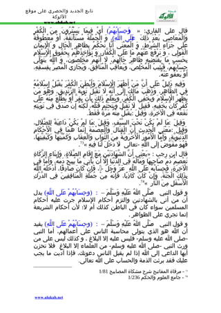 تابع الجديد والحصري على موقع 
اللوكة 
www.alukah.net 
وَ(حِسَابُهُمْ) أَيْ فِيمَا يَسْتُرُونَ مِنَ الْكُفْرِ » : قال على القاري 
وَالْمَعَاصِي بَعْدَ ذَلِكَ عَ(لَى اللّهِ)، وَ الْجُمْلَةُ مُسْتَأْنَفَةٌ، أَوْ مَعْطُوفَةٌ 
عَلَى جَزَاءِ الشّرْطِ، وَ الْمَعْنَى أَنّا نَحْكُمُ بِظَاهِرِ الْحَالِ و اَلِْيمَانِ 
الْقَوْلِي ، وَ نَرْفَعُ عَنْهُمْ مَا عَلَى الْكُفّارِ، وَ نُؤَاخِذُهُمْ بِحُقُوقِ الِْسْلَمِ 
بِحَسَبِ مَا يَقْتَضِيهِ ظَاهِرُ حَالِهِمْ، لَ أَنّهُمْ مُخْلِصُونَ، وَ اللّهُ يَتَوَلّى 
حِسَابَهُمْ، فَيُثِيبُ الْمُخْلِصَ، وَيُعَاقِبُ الْمُنَافِقَ، وَيُجَازِي الْمُصِرّ بِفِسْقِهِ، 
أَوْ يَعْفُو عَنْهُ. 
وَفِيهِ دَلِيلٌ عَلَى أَنّ مَنْ أَظْهَرَ الِْسْلَمَ وَأَبْطَنَ الْكُفْرَ يُقْبَلُ إِسْلَمُهُ 
فِي الظّاهِرِ، وَذَهَبَ مَالِكٌ إِلَى أَنّهُ لَ تُقْبَلُ تَوْبَةُ الزّنْدِيقِ، وَهُوَ مَنْ 
يُظْهِرُ الِْسْلَمَ وَيُخْفِي الْكُفْرَ، وَيُعْلَمُ ذَلِكَ بِأَنْ يُقِرّ أَوْ يُطّلَعَ مِنْهُ عَلَى 
كُفْرٍ كَانَ يُخْفِيهِ، فَقِيلَ :َ ل تُقْبَلُ وَيَتَحَتّمُ قَتْلُهُ، لَكِنّهُ إِنْ صَدَقَ فِي تَوْبَتِهِ 
نَفَعَهُ فِي الْخِرَةِ، وَقِيلَ :ي قْبَلُ مِنْهُ مَرّةً فَقَطْ. 
وَقِيلَ : مَا لَمْ يَكُنْ تَحْتَ السّيْفِ، وَقِيلَ : مَا لَمْ يَكُنْ دَاعِيَةً لِلضّلَلِ، 
وَقِيلَ : مَعْنَى الْحَدِيثِ أَنّ الْقِتَالَ وَالْعِصْمَةَ إِنّمَا هُمَا فِي الْحَْكَامِ 
الدّنْيَوِيّةِ، وَأَمّا الْمُُورُ الْخُْرَوِيّةُ مِنَ الثّوَابِ وَالْعِقَابِ وَكَمّيّتِهَا وَكَيْفِيّتِهَا، 
.73« فَهُوَ مُفَوّضٌ إِلَى اللّهِ -تعالى -لَ دَخْلَ لَنَا فِيهِ 
يَعْنِي أَنّ الشّهَادَتَيْنِ مَعَ إِقَامِ الصّلَةِ، وَإِيتَاءِ الزّكَاةِ » : قال ابن رجب 
تَعْصِمُ دَمَ صَاحِبِهَا وَمَالَهُ فِي الدّنْيَا إِلّ أَنْ يَأْتِيَ مَا يُبِيحُ دَمَهُ، وَأَمّا فِي 
الْخِرَةِ، فَحِسَابُهُ عَلَى اللّهِ - عَزّ وَجَلّ - ، فَإِنْ كَانَ صَادِقًا، أَدْخَلَهُ اللّهُ 
بِذَلِكَ الْجَنّةَ، وَإِنْ كَانَ كَاذِبًا، فَإِنّهُ مِنْ جُمْلَةِ الْمُنَافِقِينَ فِي الدّرْكِ 
.74« الْسَْفَلِ مِنَ النّارِ 
و قول النبي - صَلّى اُ عَلَيْهِ وَسَلّمَ – : (وحِسَابُهُمْ عَلَى اللّهِ) يدل 
أن من أتى بالشهادتين والتزم أحكام الِسلم جرت عليه أحكام 
المسلمين سواء كان في الباطن كذلك أم ل؛ لن أحكام الشريعة 
إنما تجري على الظواهر . 
و قول النبي - صَلّى اُ عَلَيْهِ وَسَلّمَ – : (وحِسَابُهُمْ عَلَى اللّهِ) يفيد 
أن ا هو الذي يتولى محاسبة الناس على أعمالهم، أما النبي 
-صلى ا عليه وسلم- فليس عليه إل البلغ ، و كذلك ليس على من 
ورث النبي -صلى ا عليه وسلم- من العلماء إل البلغ فل تحزن 
أيها الداعي إلى ا إذا لم يقبل الناس دعوتك، فإذا أدّيت ما يجب 
عليك فقد برئت الذمة والحساب على ا تعالى. 
1/ 73 - مرقاة المفاتيح شرح مشكاة المصابيح 81 
1/ 74 - جامع العلوم والحكم 236 
www.alukah.net 
 