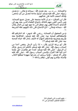 تابع الجديد والحصري على موقع 
اللوكة 
www.alukah.net 
و الصحابة - رضي ا عنهم - بعد تعديل ا - سبحانه و تعالى – و تعديل 
رسوله -صلى ا عليه وسلم- ليسوا بحاجة لتعديل من أي شخص، 
ولذلك أجمعت المة على عدالتهم. 
ثم إن المة مجمعة على تعديل جميع الصحابة، » : قال ابن الصلح 
ومن لبس الفتن منهم فكذلك بإجماع العلماء الذين يعتد بهم في 
الجماع، إحسانا للظن بهم، ونظرا إلى ما تمهد لهم من المآثر وكأن 
ا - سبحانه وتعالى - أتاح الجماع على ذلك لكونهم نقلة الشريعة 
.4« 
و من المعقول أن الصحابة - رضي ا عنهم - قد اختارهم ا 
واصطفاهم لصحبة نبيه- صلّى ا عليه وسلّم-، فجاهدوا معه 
وآزروه ونصروه واتخذهم أصهارا له فكيف يختار ا خبثاء لصحبة 
نبيه- صلّى ا عليه وسلّم-؟!! 
إذا رأيت الرجل ينتقص أحدا من » : قال أبو زرعة الرازي قال 
أصحاب رسول ا - صلّى ا عليه وسلّم- فاعلم أنه زنديق، وذلك 
أن الرسول - صلّى ا عليه وسلّم- عندنا حق والقرآن حق، وإنما 
أدى إلينا هذا القرآن والسنن أصحاب رسول ا - صلى ا عليه 
وعلى آله وسلم -، وإنما يريدون أن يجرحوا شهودنا ليبطلوا الكتاب 
.5« والسنة، والجرح بهم أولى، وهم زنادقة 
4 - علوم الحديث لبن الصلح 265 
5 - الكفاية للخطيب البغدادي ص 97 
www.alukah.net 
 