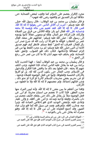 تابع الجديد والحصري على موقع 
اللوكة 
www.alukah.net 
مجرد القرار يعصم على الدوام كما وقعت لبعض الصحابة حتى 
.81« جلهّا أبو بكر الصديق ثم وافقوه رضي ا عنهم 
قال رسول ا -صلى » : و قال سليمان بن محمد بن عبد الوهاب 
ا عليه وسلم - أمرت أن أقاتل الناس حتى يقولوا ل إله إل ا، 
فمن قال : ل إله إل ا، فقد عصم مني ماله ونفسه إل بحقه 
وحسابه على ا فقال أبو بكر: وا لقاتلن من فرّق بين الصلة 
والزكاة، فإن الزكاة حق المال، وا لو منعوني عقال كانوا يؤدونه 
إلى رسول ا - صلى ا عليه وسلم- لقاتلتهم على منعه. فقال 
عمر بن الخطاب: فوا ما هو إل أن رأيت ا قد شرح صدر أبي 
بكر للقتال، فعرفت أنه الحق" لفظ مسلم. فانظر كيف فهم صديق 
المة أن النبي-صلى ا عليه وسلم- لم يرد مجرد اللفظ بها من غير 
إلزام لمعناها وأحكامها، فكان ذلك هو الصواب، واتفق عليه 
الصحابة، ولم يختلف فيه منهم اثنان إل ما كان من عمر حتى رجع 
.82 « إلى الحق 
فهذا الحديث كآية » : و قال سليمان بن محمد بن عبد الوهاب أيضا 
براءة بيّن فيه ما يقاتل عليه الناس ابتداء، فإذا فعلوه، وجب الكف 
عنهم إل بحقه ، فإن فعلوا بعد ذلك ما يناقض هذا القرار والدخول 
في السلم، وجب القتال حتى يكون الدين كله لله، بل لو أقروا 
بالركان الخمسة وفعلوها، وأبوا عن فعل الوضوء للصلة ونحوه ، 
أو عن تحريم بعض محرمات السلم كالربا أو الزنا أو نحو ذلك ـ 
وجب قتالهم إجماعًا، ولم تعصمهم ل إله إل ا ول ما فعلوه من 
الركان. 
وهذا من أعظم ما يبين معنى ل إله إل ا، وأنه ليس المراد منها 
مجرد النطق، فإذا كانت ل تعصم من استباح محرمًا، أو أبى عن 
فعل الوضوء مثل بل يقاتل على ذلك حتى يفعله، فكيف تعصم من 
دان بالشرك وفعله وأحبه ومدحه، و أثنى على أهله، و والى عليه، 
وعادى عليه، وأبغض التوحيد الذي هو إخلص العبادة لله، وتبرأ 
منه، وحارب أهله، وكفرهم، وصد عن سبيل ا كما هو شأن عباد 
القبور، وقد أجمع العلماء على أن من قال : ل إله إل ا، وهو 
.83 « مشرك أنه يقاتل حتى يأتي بالتوحيد 
81 - الفواكه العذاب في الرد على من لم يحكم السنة والكتاب ص 67 
82 - تيسير العزيز الحميد في شرح كتاب التوحيد الذى هو حق ا على العبيد ص 
116 
83 - تيسير العزيز الحميد في شرح كتاب التوحيد الذى هو حق ا على العبيد ص 
117 
www.alukah.net 
 