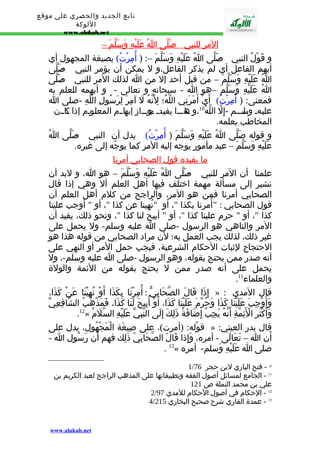 تابع الجديد والحصري على موقع 
اللوكة 
www.alukah.net 
ا لمر للنبي - صَلّى ا عَلَيْهِ وَسَلّم – 
و قَوْلُ النبي - صَلّى اُ عَلَيْهِ وَسَلّمَ –: ( أُمِرْتُ) بصيغة المجهول أي 
أبهم الفاعل أي لم يذكر الفاعل،و ل يمكن أن يؤمر النبي - صَلّى 
اُ عَلَيْهِ وَسَلّمَ – من قبل أحد إل من ا لذلك المر للنبي - صَلّى 
اُ عَلَيْهِ وَسَلّمَ –هو ا - سبحانه و تعالى - و أبهمه للعلم به 
فمعنى: ( أُمِرْتُ) أَيْ أَمَرَنِي اللّهُ؛ لِنَّهُ لَ آمِرَ لِرَسُولِ اللّهِ -صلى ا 
عليــهـ وــل ســـم - إِلّ اللّهُ 10 ،و ــهذـــا يفيــدـ ــجوـــاز إبــهاــم المعلــوـم إذا ــكاــن 
المخاطب يعلمه. 
و قوله صَلّى اُ عَلَيْهِ وَسَلّمَ ( أُمِرْتُ) يدل أن النبي - صَلّى اُ 
عَلَيْهِ وَسَلّمَ – عبد مأمور يوجه إليه المر كما يوجّه إلى غيره. 
ما يفيده قول ا لصحابي أ مرنا 
علمنا أن المر للنبي - صَلّى اُ عَلَيْهِ وَسَلّمَ – هو ا، و لبد أن 
نشير إلى مسألة مهمة اختلف فيها أهل العلم أل وهي إذا قال 
الصحابي أمرنا فمن هو المر، والراجح من كلم أهل العلم أن 
قول الصحابي : " أُمرنا بكذا "، أو " نُهينا عن كذا "، أو " أوجب علينا 
كذا "، أو " حرم علينا كذا "، أو " أبيح لنا كذا "، ونحو ذلك، يفيد أن 
المر والناهي هو الرسول -صلى ا عليه وسلم- ول يحمل على 
غير ذلك، لذلك يجب العمل به؛ لن مراد الصحابي من قوله هذا هو 
الحتجاج لثبات الحكام الشرعية، فيجب حمل المر أو النهي على 
أنه صدر ممن يحتج بقوله، وهو الرسول -صلى ا عليه وسلم-، ول 
يحمل على أنه صدر ممن ل يحتج بقوله من الئمة والولة 
. والعلماء 11 
إِذَا قَالَ الصّحَابِيّ : أُمِرْنَا بِكَذَا أَوْ نُهِيْنَا عَنْ كَذَا، » : قال المدي 
وَأُوْجِبَ عَلَيْنَا كَذَا وَحُرّمَ عَلَيْنَا كَذَا، أَوْ أُبِيحَ لَنَا كَذَا، فَمَذْهَبُ الشّافِعِيّ 
.12« وَأَكْثَرِ الْئَِمّةِ أَنّهُ يَجِبُ إِضَافَةُ ذَلِكَ إِلَى النّبِيّ عَلَيْهِ السّلَمُ 
قوْله: (أمرت)، على صِيغَة الْمَجْهُول، يدل على » : قال بدر العيني 
أَن ا – تَعَالَى - أمره، وَإِذا قَالَ الصّحَابِيّ ذَلِك فهم أَن رَسُول ا - 
. 13« صلى ا عَلَيْهِ وَسلم- أمره 
1/ 10 - فتح الباري لبن حجر 76 
11 - الجامع لمسائل أصول الفقه وتطبيقاتها على المذهب الراجح لعبد الكريم بن 
علي بن محمد النملة ص 121 
2/ 12 - الحكام في أصول الحكام للمدي 97 
4/ 13 - عمدة القاري شرح صحيح البخاري 215 
www.alukah.net 
 