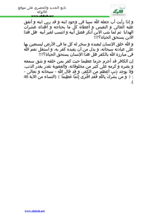تابع الجديد والحصري على موقع 
اللوكة 
www.alukah.net 
و إذا رأيت أب جعله ا سببا في وجود ابنه و قد ربي ابنه و أنفق 
عليه الغالي و النفيس و أعطاه كل ما يحتاجه و أهداه عشرات 
الهدايا ثم لما شب البن أنكر فضل أبيه و انتسب لغير أبيه هل هذا 
البن يستحق الحياة؟!!! 
و ا خلق النسان ليعبده و سخر له كل ما في الرض ليستعين بها 
على عبادته سبحانه، و بدل من أن يعبده كفر به، و استغل نعم ا 
في مبارزة ا بالكفر هل هذا النسان يستحق الحياة؟!!! 
إن الكافر قد أجرم جرما عظيما حيث كفر بمن خلقه و شق سمعه 
و بصره و كرمه على كثير من مخلوقاته، والعقوبة تقدر بقدر الذنب، 
ول يوجد ذنب أعظم من الكفر، و قد قال ا - سبحانه و تعالى - 
: ﴿ وَ مَن يُشْرِكْ بِاللّهِ فَقَدِ افْتَرَى إِثْما عَظِيما ﴾ (النساء من الية 48 
.( 
www.alukah.net 
 