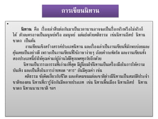 การเขียนȨทาน 
• 
นิทาน คือ เรื่องเล่าสืบต่อกันมาเป็นเวลานานอาจจะเป็นเรื่องจริงหรือไม่จริงก็ 
ได้ตัวละครอาจเป็นมนุษย์หรือ อมนุษย์แต่แฝงดว้ยคติธรรม เช่นนิทานอสีป นิทาน 
ชาดก เป็นตน้ 
งานเขียนเชิงสร้างสรรค์ประเภทนิทาน และเรื่องเล่าเป็นงานเขียนที่มักพบบ่อยและ 
คุน้เคยเป็นอย่างดี เพราะเป็นงานเขียนที่ใชภ้าษาง่ายๆ ถอ้ยคา กะทัดรัด และงานเขียนทงั้ 
สองประเภทนี้ยังให้คุณค่าแก่ผูอ้่านไดดี้ทุกเพศทุกวัยอีกดว้ย 
นิทานเป็นวรรณกรรมที่เก่าแก่ที่สุด มีผูนิ้ยมใชนิ้ทานเป็นเครื่องมือในการให้ความ 
บันเทิง และเป็นสื่อในการถ่ายทอด “สาร” อันมีคุณค่า เช่น 
คตธิรรม ขอ้คิดเกี่ยวกับชีวิต และสังคมชนแต่ละชาติต่างมีนิทานเป็นสมบัติประจา 
ชาติของตน นิทานที่เรารู้จักกันมีหลายประเภท เช่น นิทานพื้นเมือง นิทานอิสป นิทาน 
ชาดก นิทานนานาชาติ ฯลฯ 
 