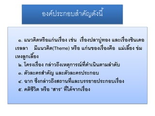องค์ประกอบสำคัญดังนี้ 
๑. แนวคิดหรือแก่นเรื่อง เช่น เรื่องปลาบู่ทอง และเรื่องซินเดอ 
เรลลา มีแนวคิด(Theme) หรือ แก่นของเรื่องคือ แม่เลีย้ง ข่ม 
เหงลูกเลีย้ง 
๒. โครงเรื่อง กล่าวถึงเหตุการณ์ที่ดา เนินตามลา ดบั 
๓. ตัวละครสาคัญ และตัวละครประกอบ 
๔. ฉาก ซ่งึกล่าวถึงสถานที่และบรรยายประกอบเรื่อง 
๕. คติชีวิต หรือ “สาร” ที่ได้จากเรื่อง 
 