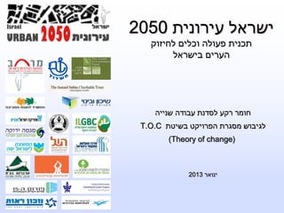 ישראל עירונית 2050 
תכנית פעולה וכלים לחיזוק 
הערים בישראל 
חומר רקע לסדנת עבודה שנייה 
T.O.C לגיבוש מסגרת הפרויקט בשיטת 
(Theory of change( 
ינואר 2013 
 