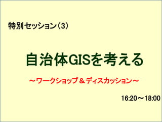 特別セッション（3） 
自治体GISを考える 
～ワークショップ＆ディスカッション～ 
16:20～18:00 
 