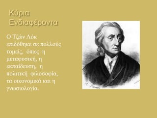 Κύρια 
Ενδιαφέροντα 
Ο Τζών Λόκ 
επιδόθηκε σε πολλούς 
τομείς, όπως η 
μεταφυσική, η 
εκπαίδευση, η 
πολιτική φιλοσοφία, 
τα οικονομικά και η 
γνωσιολογία. 
 