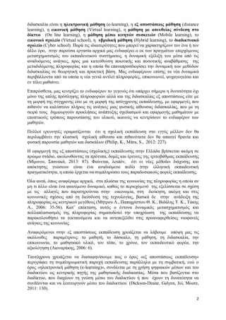 2 
διδασκαλία είναι η ηλεκτρονική μάθηση (e-learning), η εξ αποστάσεως μάθηση (distance learning), η εικονική μάθηση (Virtual learning), η μάθηση με απευθείας σύνδεση στο δίκτυο (On line learning), η μάθηση μέσω κινητών συσκευών (Mobile learning), το εικονικό σχολείο (Virtual school), η υβριδική μάθηση (Hybrid learning), το διαδικτυακό σχολείο (Cyber school). Παρά τις ιδιαιτερότητες που μπορεί να χαρακτηρίζουν τον ένα ή τον άλλο όρο, στην παρούσα εργασία αρχικά μας ενδιαφέρει ο εκ των πραγμάτων επερχόμενος μετασχηματισμός του εκπαιδευτικού συστήματος, η δυναμική εξέλιξή του μέσα από τις αναδυόμενες ανάγκες, προς μια κατεύθυνση ποιοτικής και ποσοτικής αναβάθμισης της μεταδιδόμενης πληροφορίας και η οποία θα επαναπροσδιορίσει την δυναμική των μεθόδων διδασκαλίας σε θεωρητική και πρακτική βάση. Μας ενδιαφέρουν επίσης τα νέα δυναμικά περιβάλλοντα από τα οποία η νέα γενιά αντλεί πληροφορίες, επικοινωνεί, ψυχαγωγείται και εν τέλει μαθαίνει. 
Επιπρόσθετα, μας κεντρίζει το ενδιαφέρον το γεγονός ότι υπάρχει σήμερα η δυνατότητα όχι μόνο της απλής πρόσληψης πληροφοριών αλλά και της διδασκαλίας εξ αποστάσεως είτε με τη μορφή της σύγχρονης είτε με τη μορφή της ασύγχρονης εκπαίδευσης, με εφαρμογές που πιθανόν να καλύπτουν πλήρως τις ανάγκες μιας φυσικής αίθουσας διδασκαλίας, που με τη σειρά τους δημιουργούν προκλήσεις ανάπτυξης σχεδιασμού και εφαρμογής μαθημάτων με εποπτικούς τρόπους παρουσίασης του υλικού, ικανούς να κεντρίσουν το ενδιαφέρον των μαθητών. 
Πολλοί ερευνητές οραματίζονται ότι η σχολική εκπαίδευση στο εγγύς μέλλον δεν θα περιλαμβάνει την κλασική σχολική αίθουσα και πιθανότατα δεν θα απαιτεί θρανία και φυσική παρουσία μαθητών και δασκάλων (Philip, K., Mitra, S., 2012: 227). 
Η εφαρμογή της εξ αποστάσεως (σχολικής) εκπαίδευσης στην Ελλάδα βρίσκεται ακόμη σε πρώιμο στάδιο, ακολουθώντας τα πρότυπα, δομές και έρευνες της τριτοβάθμιας εκπαίδευσης (Μίμινου, Σπανακά, 2013: 87). Φαίνεται, λοιπόν, ότι οι νέες μέθοδοι διάχυσης και απόκτησης γνώσεων είναι ένα αναδυόμενο πεδίο στην ελληνική εκπαιδευτική πραγματικότητα, η οποία έρχεται να συμπληρώσει τους παραδοσιακούς φορείς εκπαίδευσης. 
Όλα αυτά, όπως αναφέραμε αρχικά, στα πλαίσια της κοινωνίας της πληροφορίας η οποία αν μη τι άλλο είναι ένα φαινόμενο δυναμικό, καθώς το περιεχόμενό της εξελίσσεται σε σχέση με τις αλλαγές που παρατηρούνται στην οικονομία, στη διοίκηση, ακόμη και στις κοινωνικές σχέσεις από τη διείσδυση της τεχνολογίας, βασικά δε στην ανάδειξη της πληροφορίας ως κεντρικού μεγέθους (Μήτρου Λ., Παπαχρίστου Θ. Κ., Βιδάλης Τ. Κ., Τάκης Α., 2006: 35-56). Κατ’ επέκταση, αυτός ο έντονα δυναμικός μετασχηματισμός και πολλαπλασιασμός της πληροφορίας σηματοδοτεί την υποχρέωση της εκπαίδευσης να παρακολουθήσει τα τεκταινόμενα και να αντεπεξέλθει στις προαναφερθείσες νεοφανείς ανάγκες της κοινωνίας. 
Αναφερόμενοι στην εξ αποστάσεως εκπαίδευση χρειάζεται να λάβουμε υπόψη μας τις ακόλουθες παραμέτρους: το μαθητή, το δάσκαλο, τη μάθηση, τη διδασκαλία, την επικοινωνία, το μαθησιακό υλικό, τον τόπο, το χρόνο, τον εκπαιδευτικό φορέα, την αξιολόγηση (Λιοναράκης, 2006: 6). 
Ταυτόχρονα χρειάζεται να διασαφηνίσουμε πως ο όρος «εξ αποστάσεως εκπαίδευση» περιγράφει τη συμπληρωματική παροχή εκπαίδευσης παράλληλα με τη συμβατική, ενώ ο όρος «ηλεκτρονική μάθηση (e-learning)», συνδέεται με τη χρήση ψηφιακών μέσων και του διαδικτύου ως κεντρικής πηγής της μαθησιακής διαδικασίας. Μέσα που βασίζονται στο διαδίκτυο, που διαχέουν τη γνώση μέσω του διαδικτύου ή που έχουν τη δυνατότητα να συνδέονται και να λειτουργούν μέσω του διαδικτύου. (Dickson-Deane, Galyen, Joi, Moore, 2011: 130).  