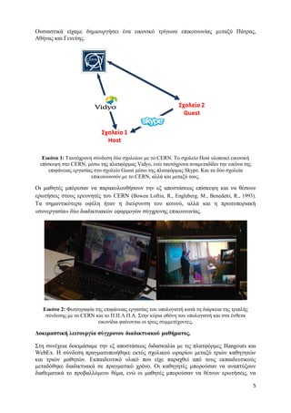 5 
Ουσιαστικά είχαμε δημιουργήσει ένα εικονικό τρίγωνο επικοινωνίας μεταξύ Πάτρας, Αθήνας και Γενεύης. 
Εικόνα 1: Ταυτόχρονη σύνδεση δύο σχολείων με το CERN. Το σχολείο Host υλοποιεί εικονική επίσκεψη στο CERN, μέσω της πλατφόρμας Vidyo, ενώ ταυτόχρονα αναμεταδίδει την εικόνα της επιφάνειας εργασίας στο σχολείο Guest μέσω της πλατφόρμας Skype. Και τα δύο σχολεία επικοινωνούν με το CERN, αλλά και μεταξύ τους. 
Οι μαθητές μπόρεσαν να παρακολουθήσουν την εξ αποστάσεως επίσκεψη και να θέσουν ερωτήσεις στους ερευνητές του CERN (Bowen Loftin, R., Engleberg, M., Benedetti, R., 1993). Τα σημαντικότερα οφέλη ήταν η διεύρυνση του κοινού, αλλά και η πρωτοποριακή «συνεργασία» δύο διαδικτυακών εφαρμογών σύγχρονης επικοινωνίας. 
Εικόνα 2: Φωτογραφία της επιφάνειας εργασίας του υπολογιστή κατά τη διάρκεια της τριπλής σύνδεσης με το CERN και το Π.Π.Λ.Π.Α. Στην κύρια οθόνη του υπολογιστή και στα ένθετα εικονίδια φαίνονται οι τρεις συμμετέχοντες. 
Δοκιμαστική λειτουργία σύγχρονου διαδικτυακού μαθήματος. 
Στη συνέχεια δοκιμάσαμε την εξ αποστάσεως διδασκαλία με τις πλατφόρμες Hangouts και WebEx. Η σύνδεση πραγματοποιήθηκε εκτός σχολικού ωραρίου μεταξύ τριών καθηγητών και τριών μαθητών. Εκπαιδευτικό υλικό που είχε παραχθεί από τους εκπαιδευτικούς μεταδόθηκε διαδικτυακά σε πραγματικό χρόνο. Οι καθηγητές μπορούσαν να αναπτύξουν διαθεματικά το προβαλλόμενο θέμα, ενώ οι μαθητές μπορούσαν να θέτουν ερωτήσεις, να  