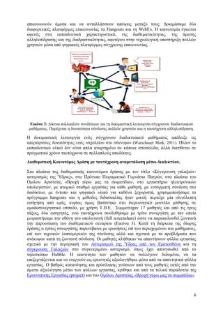 6 
επικοινωνούν άμεσα και να ανταλλάσσουν απόψεις μεταξύ τους. Δοκιμάσαμε δύο διαφορετικές πλατφόρμες επικοινωνίας τα Hangouts και τη WebEx. Η καινοτομία έγκειται αφενός στα εκπαιδευτικά χαρακτηριστικά, της διαθεματικότητας, της άμεσης αλληλεπίδρασης και της διαδραστικότητας, αφετέρου στην τεχνολογική υποστήριξη πολλών χρηστών μέσα από ψηφιακές πλατφόρμες σύγχρονης επικοινωνίας. 
Εικόνα 3: Δίκτυο πολλαπλών συνδέσεων για τη δοκιμαστική λειτουργία σύγχρονου διαδικτυακού μαθήματος. Παρέχεται η δυνατότητα σύνδεσης πολλών χρηστών και η ταυτόχρονη αλληλεπίδραση. 
Η δοκιμαστική λειτουργία ενός σύγχρονου διαδικτυακού μαθήματος απέδειξε τις απεριόριστες δυνατότητες ενός «σχολείου στο σύννεφο» (Warschauer Mark, 2011). Πλέον το εκπαιδευτικό υλικό δεν είναι απλά αναρτημένο σε κάποια ιστοσελίδα, αλλά διατίθεται σε πραγματικό χρόνο ταυτόχρονα σε πολλαπλούς αποδέκτες. 
Διαθεματική Καινοτόμος Δράση με ταυτόχρονη αναμετάδοση μέσω διαδικτύου. 
Στα πλαίσια της διαθεματικής καινοτόμου δράσης με τον τίτλο «Σύγκρουση γαλαξιών- αστερισμός της Ύδρας», στο Πρότυπο Πειραματικό Γυμνάσιο Πατρών, στα πλαίσια του Ομίλου Αριστείας «Βροχή γύρω μας τα σωματίδια», στο εργαστήριο ηλεκτρονικών υπολογιστών, με ατομικό σταθμό εργασίας για κάθε μαθητή, με ενσύρματη σύνδεση στο διαδίκτυο, με έντυπο και ψηφιακό υλικό για καθένα ξεχωριστά, χρησιμοποιήσαμε το πρόγραμμα hangouts και η μέθοδος διδασκαλίας ήταν μικτή: περιείχε μία ολιγόλεπτη εισήγηση από εμάς, κυρίως όμως βασίστηκε στο διερευνητικό μοντέλο μάθησης σε ομαδοσυνεργατικό επίπεδο, με χρήση Τ.Π.Ε. Συμμετείχαν 17 μαθητές και από τις τρεις τάξεις, δύο εισηγητές, ενώ ταυτόχρονα συνδεθήκαμε με τρίτο συνεργάτη με τον οποίο μοιραστήκαμε την οθόνη του υπολογιστή (full screenshare) ώστε να παρακολουθεί ζωντανά την παρουσίαση του διαθεματικού σεναρίου (Εικόνα 3). Κατά τη διάρκεια της δίωρης δράσης ο τρίτος συνεργάτης παρενέβαινε με ερωτήσεις επί του περιεχομένου του μαθήματος, επί των τεχνικών λεπτομερειών της σύνδεσης αλλά και σχετικά με τα προβλήματα που ανέκυψαν κατά τη ζωντανή σύνδεση. Οι μαθητές κλήθηκαν να απαντήσουν φύλλα εργασίας σχετικά με την περιγραφή του Αστερισμού της Ύδρας από τον Ερατοσθένη και τη σύγκρουση Γαλαξιών στο συγκεκριμένο αστερισμό, όπως έχει αποτυπωθεί από το τηλεσκόπιο Hubble. Η ικανότητα των μαθητών να συλλέγουν δεδομένα, να τα επεξεργάζονται και να ενεργούν ως ερευνητές αξιολογήθηκε μέσα από τα απαντητικά φύλλα εργασίας. Ο βαθμός κατανόησης και πρόσληψης γνώσεων από τους μαθητές εκτός από την άμεση αξιολόγηση μέσω των φύλλων εργασίας, κρίθηκε και από τα τελικά παραδοτέα της Ερευνητικής Εργασίας (project) και του Ομίλου Αριστείας «Βροχή γύρω μας τα σωματίδια». 
 