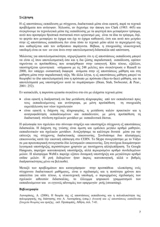 7 
Συζήτηση 
Η εξ αποστάσεως εκπαίδευση με σύγχρονα, διαδικτυακά μέσα είναι εφικτή, παρά τα τεχνικά προβλήματα που ανέκυψαν. Άλλωστε, αν δεχτούμε την άποψη του Clark (1983: 445) και συγκρίνουμε τα τεχνολογικά μέσα της εκπαίδευσης με τα φορτηγά που μεταφέρουν τρόφιμα, αυτό που προσφέρει θρεπτικά συστατικά στον οργανισμό μας είναι τα ίδια τα τρόφιμα, δηλ. το φορτίο που μεταφέρει το όχημα και όχι το όχημα καθεαυτό, έτσι και αυτό που μετράει στην εξ αποστάσεως εκπαίδευση δεν είναι τόσο το τεχνικό μέσο αλλά το περιεχόμενό της που καθορίζεται από τον ανθρώπινο παράγοντα. Βέβαια, η στοιχειώδης υλικοτεχνική υποδομή είναι εκ των ων ουκ άνευ στην αποτελεσματική διδασκαλία από απόσταση. 
Μιλώντας για αποτελεσματικότητα, ισχυριζόμαστε ότι η εξ αποστάσεως εκπαίδευση μπορεί να είναι εξ ίσου αποτελεσματική όσο και η δια ζώσης παραδοσιακή εκπαίδευση, εφόσον τηρούνται οι προϋποθέσεις που αναφέρθηκαν στην εισαγωγή. Κάτι τέτοιο, εξάλλου, υποστηρίζεται ερευνητικά: «σύμφωνα με τις 248 μελέτες που συγκέντρωσε ο Russell το 2000, δεν υπάρχει ουσιαστική διαφορά ανάμεσα στην εξ αποστάσεως μάθηση και στη μάθηση μέσα στην παραδοσιακή τάξη. Με άλλα λόγια, η εξ αποστάσεως μάθηση μπορεί να θεωρηθεί το ίδιο αποτελεσματική όσο η πρόσωπο με πρόσωπο (face-to-face) μάθηση, και τα αποτελέσματά μας υποστηρίζουν αυτό το συμπέρασμα» (Dean, Stah, Swlwester, & Pear., 2001: 252). 
Εν κατακλείδι, η παρούσα εργασία συγκλίνει στο ότι με ελάχιστα τεχνικά μέσα: 
 είναι εφικτή η διαδραστική on line μετάδοση πληροφορίας από τον εκπαιδευτικό προς τους εκπαιδευόμενους και αντίστροφα, με μόνη προϋπόθεση τη στοιχειώδη εκμετάλλευση των νέων τεχνολογιών 
 είναι εφικτή η διάχυση της πληροφορίας, η μετάδοση καλών πρακτικών και η ανατροφοδότηση εκπαιδευομένων και εκπαιδευτών, με μόνη προϋπόθεση τη διαδικτυακή σύνδεση σχολικών μονάδων με εκπαιδευτικά δίκτυα. 
Η φιλοσοφία του σχολείου στο σύννεφο στηρίζει και υποστηρίζει σύγχρονη εξ αποστάσεως διδασκαλία. Η διάχυση της γνώσης είναι άμεση και εμπλέκει μεγάλο αριθμό μαθητών, εκπαιδευτικών και σχολικών μονάδων. Αναζητήσαμε τα καλύτερα δυνατά μέσα για την επίτευξη της σύγχρονης διαδικτυακής επικοινωνίας. Συνδυάσαμε δυο πλατφόρμες επικοινωνίας κατά την εικονική επίσκεψη στο CERN. Το Skype συνεργάστηκε με το Vidyo σε μια πρωτοποριακή συνεργασία δύο λογισμικών επικοινωνίας. Στη συνέχεια δοκιμάστηκαν λογισμικά υποστήριξης περισσότερων χρηστών με ταυτόχρονη αλληλεπίδραση. Τα Google Hangouts, παρείχαν ικανοποιητική υποστήριξη, αλλά περιορισμένο αριθμό συνδεδεμένων μελών. Η πλατφόρμα WebEx παρείχε εξίσου δυναμική υποστήριξη και μεγαλύτερο αριθμό online μελών. Η ροή δεδομένων ήταν άκρως ικανοποιητική, αλλά ο βαθμός διαδραστικότητας μένει να βελτιωθεί. 
Μεταξύ των προβλημάτων που καταγράφηκαν στην προσπάθεια υλοποίησης ενός σύγχρονου διαδικτυακού μαθήματος, είναι ο σχεδιασμός και η ποσότητα χρόνου που απαιτείται για κάτι τέτοιο, η υλικοτεχνική υποδομή, ο παρωχημένος σχεδιασμός των σχολικών αιθουσών διδασκαλίας, το έλλειμμα ψηφιακού γραμματισμού των εκπαιδευόμενων και οι εγγενείς αδυναμίες των εφαρμογών ροής (streaming). 
Βιβλιογραφία 
Λιοναράκης, Α. (2006), Η θεωρία της εξ αποστάσεως εκπαίδευσης και η πολυπλοκότητα της πολυμορφικής της διάστασης στο Α. Λιοναράκης (επιμ.) Ανοικτή και εξ αποστάσεως εκπαίδευση Στοιχεία θεωρίας και πράξης, εκδ. Προπομπός, Αθήνα, σελ. 7-41.  