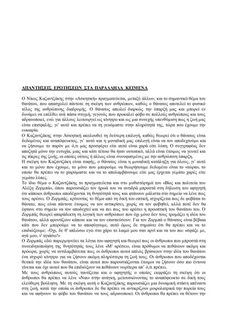 ΑΠΑΝΤΗΣΕΙΣ ΕΡΩΤΗΣΕΩΝ ΣΤΑ ΠΑΡΑΛΛΗΛΑ ΚΕΙΜΕΝΑ 
Ο Νίκος Καζαντζάκης στην «Ασκητική» πραγματεύεται, μεταξύ άλλων, και το σημαντικό θέμα του 
θανάτου, που απασχολεί πάντοτε τη σκέψη των ανθρώπων, καθώς ο θάνατος αποτελεί το φυσικό 
τέλος της ανθρώπινης διαδρομής. Ο θάνατος απειλεί διαρκώς την ύπαρξή μας και μπορεί εν 
δυνάμει να επέλθει ανά πάσα στιγμή, γεγονός που προκαλεί φόβο σε πολλούς ανθρώπους και τους 
αδρανοποιεί, ενώ για άλλους λειτουργεί ως κίνητρο και ως μια συνεχής υπενθύμιση πως η ζωή μας 
είναι επισφαλής, γι’ αυτό και πρέπει να τη γευόμαστε στην πληρότητά της, τώρα που έχουμε την 
ευκαιρία. 
Ο Καζαντζάκης στην Ασκητική ακολουθεί τη δεύτερη επιλογή, καθώς θεωρεί ότι ο θάνατος είναι 
δεδομένος και αναπόφευκτος, γι’ αυτό και η μοναδική μας επιλογή είναι να τον αποδεχτούμε και 
να ζήσουμε το παρόν με ό,τι μας προσφέρει είτε αυτό είναι χαρά είτε λύπη. Ο συγγραφέας δεν 
αποζητά μόνο την ευτυχία, μιας και κάτι τέτοιο θα ήταν ουτοπικό, αλλά είναι έτοιμος να γευτεί και 
τις πίκρες της ζωής, οι οποίες ούτως ή άλλως είναι συνυφασμένες με την ανθρώπινη ύπαρξη. 
Η σκέψη του Καζαντζάκη είναι σαφής, ο θάνατος είναι η μοναδική κατάληξη για όλους, γι’ αυτό 
και το μόνο που έχουμε, το μόνο που μπορούμε να θεωρήσουμε δεδομένο είναι το «τώρα», το 
οποίο θα πρέπει να το χαιρόμαστε και να το απολαμβάνουμε είτε μας έρχεται γεμάτο χαρές είτε 
γεμάτο λύπες. 
Το ίδιο θέμα ο Καζαντζάκης το πραγματεύεται και στο μυθιστόρημά του «Βίος και πολιτεία του 
Αλέξη Ζορμπά», όπου παρουσιάζει τον ήρωά του να αντιδρά μπροστά στη δήλωση του αφηγητή 
ότι κάποιοι άνθρωποι αποδέχονται τη θνητότητά τους και φτάνουν μάλιστα στο σημείο να λένε πως 
τους αρέσει. Ο Ζορμπάς, κρίνοντας το θέμα από τη δική του οπτική, ισχυρίζεται πως δε φοβάται το 
θάνατο, πως είναι πάντοτε έτοιμος να τον αντικρίσει, χωρίς να τον φοβηθεί, αλλά ποτέ δεν θα 
έφτανε στο σημείο να τον αποδεχτεί και να πει πως του αρέσει η προοπτική του θανάτου του. Ο 
Ζορμπάς θεωρεί απαράδεκτη τη λογική των ανθρώπων που όχι μόνο δεν τους τρομάζει η ιδέα του 
θανάτου, αλλά φροντίζουν κάποτε και να τον επισπεύσουν. Για τον Ζορμπά ο θάνατος είναι βέβαια 
κάτι που δεν μπορούμε να το αποφύγουμε, αυτό όμως δε σημαίνει ότι θα πρέπει και να το 
επιδιώξουμε: -Όχι, δε θ' απλώσω εγώ στο χάρο το λαιμό μου σαν αρνί και να του πω: «σφάξε με, 
αγά μου, ν' αγιάσω!» 
Ο Ζορμπάς εδώ παρερμηνεύει τα λόγια του αφηγητή και θεωρεί πως οι άνθρωποι που μπροστά στη 
συνειδητοποίηση της θνητότητάς τους λένε «Μ’ αρέσει», είναι πρόθυμοι να πεθάνουν ακόμη και 
πρόωρα, χωρίς να αντιλαμβάνεται πως οι άνθρωποι αυτοί απλώς βρίσκουν στην ιδέα του θανάτου 
ένα ισχυρό κίνητρο για να ζήσουν ακόμη πληρέστερα τη ζωή τους. Οι άνθρωποι που αποδέχονται 
θετικά την ιδέα του θανάτου, είναι αυτοί που παρουσιάζονται έτοιμοι να ζήσουν όσο πιο έντονα 
γίνεται και όχι αυτοί που θα επιδιώξουν να πεθάνουν νωρίτερα απ’ ό,τι πρέπει. 
Με τους ανθρώπους αυτούς ταυτίζεται και ο αφηγητής ο οποίος εκφράζει τη σκέψη ότι οι 
άνθρωποι θα πρέπει να λένε «Ναι» στην ανάγκη, μετουσιώνοντας το αναπόφευκτο σε δική τους 
ελεύθερη βούληση. Με τη σκέψη αυτή ο Καζαντζάκης παρουσιάζει μια δυναμική στάσ η απέναντι 
στη ζωή, κατά την οποία οι άνθρωποι δε θα πρέπει να αντικρίζουν μοιρολατρικά την πορεία τους 
και να αφήνουν το φόβο του θανάτου να τους αδρανοποιεί. Οι άνθρωποι θα πρέπει να θέτουν την 
 