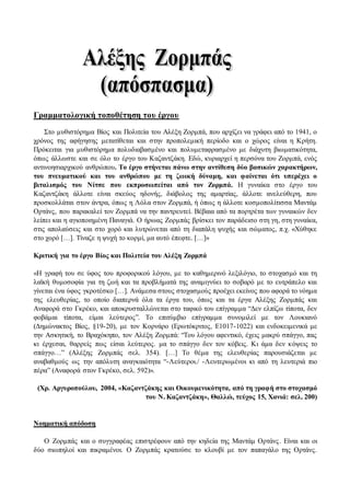 Γραμματολογική τοποθέτηση του έργου 
Στο μυθιστόρημα Βίος και Πολιτεία του Αλέξη Ζορμπά, που αρχίζει να γράφει από το 1941, ο 
χρόνος της αφήγησης μετατίθεται και στην προπολεμική περίοδο και ο χώρος είναι η Κρήτη. 
Πρόκειται για μυθιστόρημα πολυδιαβασμένο και πολυμεταφρασμένο με διάχυτη βιωματικότητα, 
όπως άλλωστε και σε όλο το έργο του Καζαντζάκη. Εδώ, κυριαρχεί η περσόνα του Ζορμπά, ενός 
αντινοησιαρχικού ανθρώπου. Το έργο στήνεται πάνω στην αντίθεση δύο βασικών χαρακτήρων, 
του πνευματικού και του ανθρώπου με τη ζωική δύναμη, και φαίνεται ότι υπερέχει ο 
βιταλισμός του Νίτσε που εκπροσωπείται από τον Ζορμπά. Η γυναίκα στο έργο του 
Καζαντζάκη άλλοτε είναι σκεύος ηδονής, διάβολος της αμαρτίας, άλλοτε ανελεύθερη, που 
προσκολλάται στον άντρα, όπως η Λόλα στον Ζορμπά, ή όπως η άλλοτε κοσμοπολίτισσα Μαντάμ 
Ορτάνς, που παρακαλεί τον Ζορμπά να την παντρευτεί. Βέβαια από τα πορτρέτα των γυναικών δεν 
λείπει και η αγιοποιημένη Παναγιά. Ο ήρωας Ζορμπάς βρίσκει τον παράδεισο στη γη, στη γυναίκα, 
στις απολαύσεις και στο χορό και λυτρώνεται από τη διαπάλη ψυχής και σώματος, π.χ. «Χύθηκε 
στο χορό […]. Τίναζε η ψυχή το κορμί, μα αυτό έπεφτε. […]» 
Κριτική για το έργο Βίος και Πολιτεία του Αλέξη Ζορμπά 
«Η γραφή του σε ύφος του προφορικού λόγου, με το καθημερινό λεξιλόγιο, το στοχασμό και τη 
λαϊκή θυμοσοφία για τη ζωή και τα προβλήματά της αναμιγνύει το σοβαρό με το ευτράπελο και 
γίνεται ένα ύφος γκροτέσκο […]. Ανάμεσα στους στοχασμούς προέχει εκείνος που αφορά το νόημα 
της ελευθερίας, το οποίο διαπερνά όλα τα έργα του, όπως και τα έργα Αλέξης Ζορμπάς και 
Αναφορά στο Γκρέκο, και αποκρυσταλλώνεται στο ταφικό του επίγραμμα “Δεν ελπίζω τίποτα, δεν 
φοβάμαι τίποτα, είμαι λεύτερος”. Το επιτύμβιο επίγραμμα συνομιλεί με τον Λουκιανό 
(Δημώνακτος Βίος, §19-20), με τον Κορνάρο (Ερωτόκριτος, Ε1017-1022) και ενδοκειμενικά με 
την Ασκητική, το Βραχόκηπο, τον Αλέξη Ζορμπά: “Του λόγου αφεντικό, έχεις μακρύ σπάγγο, πας 
κι έρχεσαι, θαρρείς πως είσαι λεύτερος. μα το σπάγγο δεν τον κόβεις. Κι άμα δεν κόψεις το 
σπάγγο…” (Αλέξης Ζορμπάς σελ. 354). […] Το θέμα της ελευθερίας παρουσιάζεται με 
αναβαθμούς ως την απόλυτη αναγκαιότητα “-Λεύτεροι./ -Λευτερωμένοι κι από τη λευτεριά πιο 
πέρα” (Αναφορά στον Γκρέκο, σελ. 592)». 
(Χρ. Αργυροπούλου, 2004, «Καζαντζάκης και Οικουμενικότητα, από τη γραφή στο στοχασμό 
του Ν. Καζαντζάκη», Θαλλώ, τεύχος 15, Χανιά: σελ. 200) 
Νοηματική απόδοση 
Ο Ζορμπάς και ο συγγραφέας επιστρέφουν από την κηδεία της Μαντάμ Ορτάνς . Είναι και οι 
δύο σιωπηλοί και πικραμένοι. Ο Ζορμπάς κρατούσε το κλουβί με τον παπαγάλο της Ορτάνς. 
 