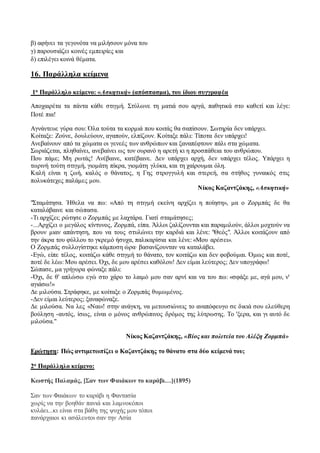 β) αφήνει τα γεγονότα να μιλήσουν μόνα του 
γ) παρουσιάζει κοινές εμπειρίες και 
δ) επιλέγει κοινά θέματα. 
16. Παράλληλα κείμενα 
1ο Παράλληλο κείμενο: «Ασκητική» (απόσπασμα), του ίδιου συγγραφέα 
Αποχαιρέτα τα πάντα κάθε στιγμή. Στύλωνε τη ματιά σου αργά, παθητικά στο καθετί και λέγε: 
Ποτέ πια! 
Αγνάντευε γύρα σου: Όλα τούτα τα κορμιά που κοιτάς θα σαπίσουν. Σωτηρία δεν υπάρχει. 
Κοίταξε: Ζούνε, δουλεύουν, αγαπούν, ελπίζουν. Κοίταξε πάλι: Τίποτα δεν υπάρχει! 
Ανεβαίνουν από τα χώματα οι γενεές των ανθρώπων και ξαναπέφτουν πάλι στα χώματα. 
Σωριάζεται, πληθαίνει, ανεβαίνει ως τον ουρανό η αρετή κι η προσπάθεια του ανθρώπου. 
Που πάμε; Μη ρωτάς! Ανέβαινε, κατέβαινε. Δεν υπάρχει αρχή, δεν υπάρχει τέλος. Υπάρχει η 
τωρινή τούτη στιγμή, γιομάτη πίκρα, γιομάτη γλύκα, και τη χαίρουμαι όλη. 
Καλή είναι η ζωή, καλός ο θάνατος, η Γης στρογγυλή και στερεή, σα στήθος γυναικός στις 
πολυκάτεχες παλάμες μου. 
Νίκος Καζαντζάκης, «Ασκητική» 
"Σταμάτησα. Ήθελα να πω: «Από τη στιγμή εκείνη αρχίζει η ποίηση», μα ο Ζορμπάς δε θα 
καταλάβαινε και σώπασα. 
-Τι αρχίζει; ρώτησε ο Ζορμπάς με λαχτάρα. Γιατί σταμάτησες; 
-...Αρχίζει ο μεγάλος κίντυνος, Ζορμπά, είπα. Άλλοι ζαλίζουνται και παραμιλούν, άλλοι μοχτούν να 
βρουν μιαν απάντηση, που να τους στυλώνει την καρδιά και λένε: "Θεός". Άλλοι κοιτάζουν από 
την άκρα του φύλλου το γκρεμό ήσυχα, παλικαρίσια και λένε: «Μου αρέσ ει». 
Ο Ζορμπάς συλλογίστηκε κάμποση ώρα∙ βασανίζουνταν να καταλάβει. 
-Εγώ, είπε τέλος, κοιτάζω κάθε στιγμή το θάνατο, τον κοιτάζω και δεν φοβούμαι. Όμως και ποτέ, 
ποτέ δε λέω: Μου αρέσει. Όχι, δε μου αρέσει καθόλου! Δεν είμαι λεύτερος; Δεν υπογράφω! 
Σώπασε, μα γρήγορα φώναξε πάλι: 
-Όχι, δε θ' απλώσω εγώ στο χάρο το λαιμό μου σαν αρνί και να του πω: «σφάξε με, αγά μου, ν' 
αγιάσω!» 
Δε μιλούσα. Στράφηκε, με κοίταξε ο Ζορμπάς θυμωμένος. 
-Δεν είμαι λεύτερος; ξαναφώναξε. 
Δε μιλούσα. Να λες «Ναι»! στην ανάγκη, να μετουσιώνεις το αναπόφευγο σε δικιά σου ελεύθερη 
βούληση -αυτός, ίσως, είναι ο μόνος ανθρώπινος δρόμος της λύτρωσης. Το 'ξερα, και γι αυτό δε 
μιλούσα." 
Νίκος Καζαντζάκης, «Βίος και πολιτεία του Αλέξη Ζορμπά» 
Ερώτηση: Πώς αντιμετωπίζει ο Καζαντζάκης το θάνατο στα δύο κείμενά του; 
2ο Παράλληλο κείμενο: 
Κωστής Παλαμάς, [Σαν των Φαιάκων το καράβι…](1895) 
Σαν των Φαιάκων το καράβι η Φαντασία 
χωρίς να την βοηθάν πανιά και λαμνοκόποι 
κυλάει...κι είναι στα βάθη της ψυχής μου τόποι 
πανάρχαιοι κι ασάλευτοι σαν την Ασία 
 