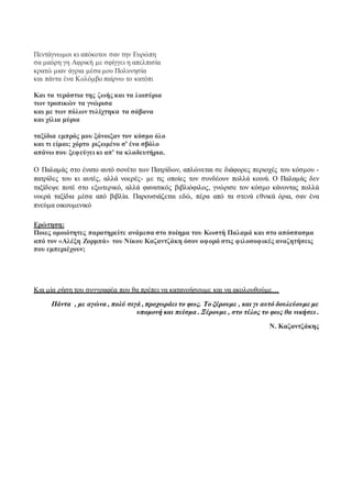 Πεντάγνωμοι κι απόκοτοι σαν την Ευρώπη 
σα μαύρη γη Αφρική με σφίγγει η απελπισία 
κρατώ μιαν άγρια μέσα μου Πολυνησία 
και πάντα ένα Κολόμβο παίρνω το κατόπι 
Και τα τεράστια της ζωής και τα λιοπύρια 
των τροπικών τα γνώρισα 
και με των πόλων τυλίχτηκα τα σάβανα 
και χίλια μύρια 
ταξίδια εμπρός μου ξάνοιξαν τον κόσμο όλο 
και τι είμαι; χόρτο ριζωμένο σ' ένα σβόλο 
απάνω που ξεφεύγει κι απ' τα κλαδευτήρια. 
Ο Παλαμάς στο ένατο αυτό σονέτο των Πατρίδων, απλώνεται σε διάφορες περιοχές του κόσμου - 
πατρίδες του κι αυτές, αλλά νοερές- με τις οποίες τον συνδέουν πολλά κοινά. O Παλαμάς δεν 
ταξίδεψε ποτέ στο εξωτερικό, αλλά φανατικός βιβλιόφιλος, γνώρισε τον κόσμο κάνοντας πολλά 
νοερά ταξίδια μέσα από βιβλία. Παρουσιάζεται εδώ, πέρα από τα στενά ε θνικά όρια, σαν ένα 
πνεύμα οικουμενικό 
Ερώτηση: 
Ποιες ομοιότητες παρατηρείτε ανάμεσα στο ποίημα του Κωστή Παλαμά και στο απόσπασμα 
από τον «Αλέξη Ζορμπά» του Νίκου Καζαντζάκη όσον αφορά στις φιλοσοφικές αναζητήσεις 
που εμπεριέχουν; 
Και μία ρήση του συγγραφέα που θα πρέπει να κατανοήσουμε και να ακολουθούμε… 
Πάντα , με αγώνα , πολύ σιγά , προχωράει το φως. Το ξέρουμε , και γι αυτό δουλεύουμε με 
υπομονή και πείσμα . Ξέρουμε , στο τέλος το φως θα νικήσει . 
Ν. Καζαντζάκης 
 
