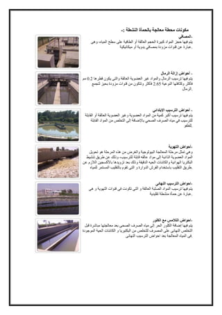 مكونات محطة معالجة بالحمأة النشطة :- 
-المصافي 
يتم فيها حجز المواد كبيرة الحجم العالقة أو الطافية على سطح المياه، وهى 
.عبارة عن قنوات مزودة بمصافي يدوية أو ميكانيكية 
- أحواض إزالة الرمال 
يتم فيها ترسيب الرمال والمواد غير العضوية العالقة والتى يكون قطرها 2.2 مم 
2 فأكثر وتتكون من قنوات مزودة بحيز لتجمع .. فأكثر وكثافتها النوعية 5 
.الرمال 
- أحواض الترسيب الإبتدائي 
يتم فيها ترسيب أكبر كمية من المواد العضوية وغير العضوية العالقة أو القابلة 
للترسيب في مياه الصرف الصحي بالإضافة إلى التخلص من المواد القابلة 
.للطفو 
-أحواض التهوية 
وهي تمثل مرحلة المعالجة البيولوجية والغرض من هذه المرحلة هو تحويل 
المواد العضوية الذائبة إلى مواد عالقه قابلة للترسيب، وذلك عن طريق تنشيط 
البكتريا الهوائية والكائنات الحيه الدقيقة وذلك بعد تزويدها بالأكسجين اللازم عن 
.طريق التقليب باستخدام الفرش الدوارة و التى تقوم بالتقليب المستمر للمياه 
-احواض الترسيب النهائى 
يتم فيها ترسيب المواد الصلبة العالقة و التى تكونت فى قنوات التهوية و هى 
.عبارة عن حمأة منشطة تقليدية 
-احواض التلامس مع الكلور 
يتم فيها إضافة الكلور الحر إلى مياه الصرف الصحى بعد معالجتها مباشرة قبل 
التخلص النهائى على المصرف للتخلص من البكتيريا و الكائنات الحية الموجودة 
.فى المياه المعالجة بعد احواض الترسيب النهائى 
