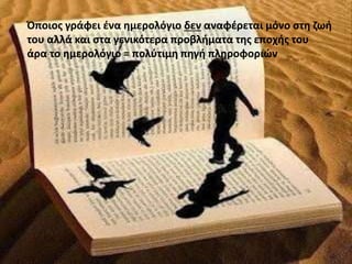 Όποιος γράφει ένα ημερολόγιο δεν αναφέρεται μόνο στη ζωή 
του αλλά και στα γενικότερα προβλήματα της εποχής του 
άρα το ημερολόγιο = πολύτιμη πηγή πληροφοριών 
 