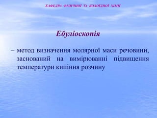 КАФЕДРА ФІЗИЧНОЇ ТА КОЛОЇДНОЇ ХІМІЇ 
Ебуліоскопія 
– метод визначення молярної маси речовини, 
заснований на вимірюванні підвищення 
температури кипіння розчину 
 