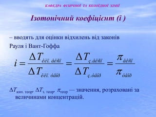 Ізотонічний коефіцієнт (i ) 
– вводять для оцінки відхилень від законів 
Рауля і Вант-Гоффа 
 
åêñï 
T 
ç. åêñï 
T 
êèï. åêñï 
Δ 
Δ 
Ткип. теор, Тз. теор, теор — значення, розраховані за 
величинами концентрацій. 
òåîð 
ç. òåîð 
êèï. òåîð 
T 
T 
i 
 
   
Δ 
Δ 
КАФЕДРА ФІЗИЧНОЇ ТА КОЛОЇДНОЇ ХІМІЇ 
 