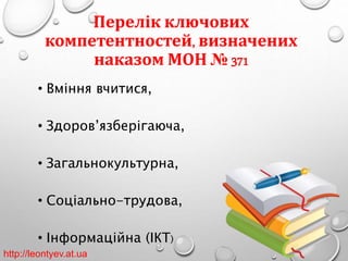 Перелік ключових 
компетентностей, визначених 
наказом МОН № 371 
• Вміння вчитися, 
• Здоров’язберігаюча, 
• Загальнокультурна, 
• Соціально-трудова, 
• Інформаційна (ІКТ) 
http://leontyev.at.ua 
 