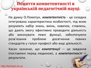 Поняття компетентності в 
українській педагогічній науці: 
На думку О.Пометун, компетентність – це складна 
інтегрована характеристика особистості, під якою 
розуміють набір знань, вмінь, навичок, ставлень, 
що дають змогу ефективно проводити діяльність 
або виконувати певні функції, забезпечуючи 
розв’язання проблемі досягнення певних 
стандартів у галузі професії або виді діяльності. 
Хасан зазначає, що компетенції — це завдання 
(поставлені перед людиною), а компетентності — 
результати. 
http://leontyev.at.ua 
 
