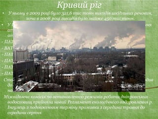 Кривий ріг 
• У ньому в 2009 році було 321,6 тис тонн викидів шкідливих речовин, 
хоча в 2008 році викидів було майже 450 тис тонн. 
• У Кривому Розі нараховується близько 5 тисяч джерел забруднення 
атмосферного повітря. Основні підприємства-забруднювачі 
атмосферного повітря: 
- ПАТ «АрселорМіттал Кривий Ріг» — 219,1; 
- ВАТ «Південний ГЗК» — 36,3;н 
- ПАТ «Північний ГЗК» — 11,08; 
- ПАТ «Центральний ГЗК» — 2,2; 
- ПАТ «ХайдельбергЦемент Україна» — 1,5; 
- ПАТ «Інгулецький ГЗК» — 1,3. 
Станом на 22 лютого 2011 р. ПАТ «АрселорМіттал Кривий Ріг входив 
до десяти об'єктів, які є найбільшими забруднювачами 
навколишнього природного середовища в Україні. 
Міжвідомча комісія по встановленню режимів роботи дніпровських 
водосховищ прийняла новий Регламент екологічного оздоровлення р. 
Інгулець з подовженням терміну промивки з середини травня до 
середини серпня 
 