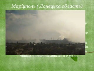 Маріуполь ( Донецька область) 
• В ньому знаходяться такі металургійні 
гіганти, як ММК ім. Ілліча і "Азовсталь". У 
2009 році в Маріуполі екологію зіпсували 
284 тис тонн шкідливих речовин, що майже 
на 80 тис тонн менше, ніж рік тому. 
• В останні роки проблемами екології почали 
займатися провідні підприємства міста. За 
15 останніх років промислові викиди таким 
чином знизилися майже в 2 рази. 
 