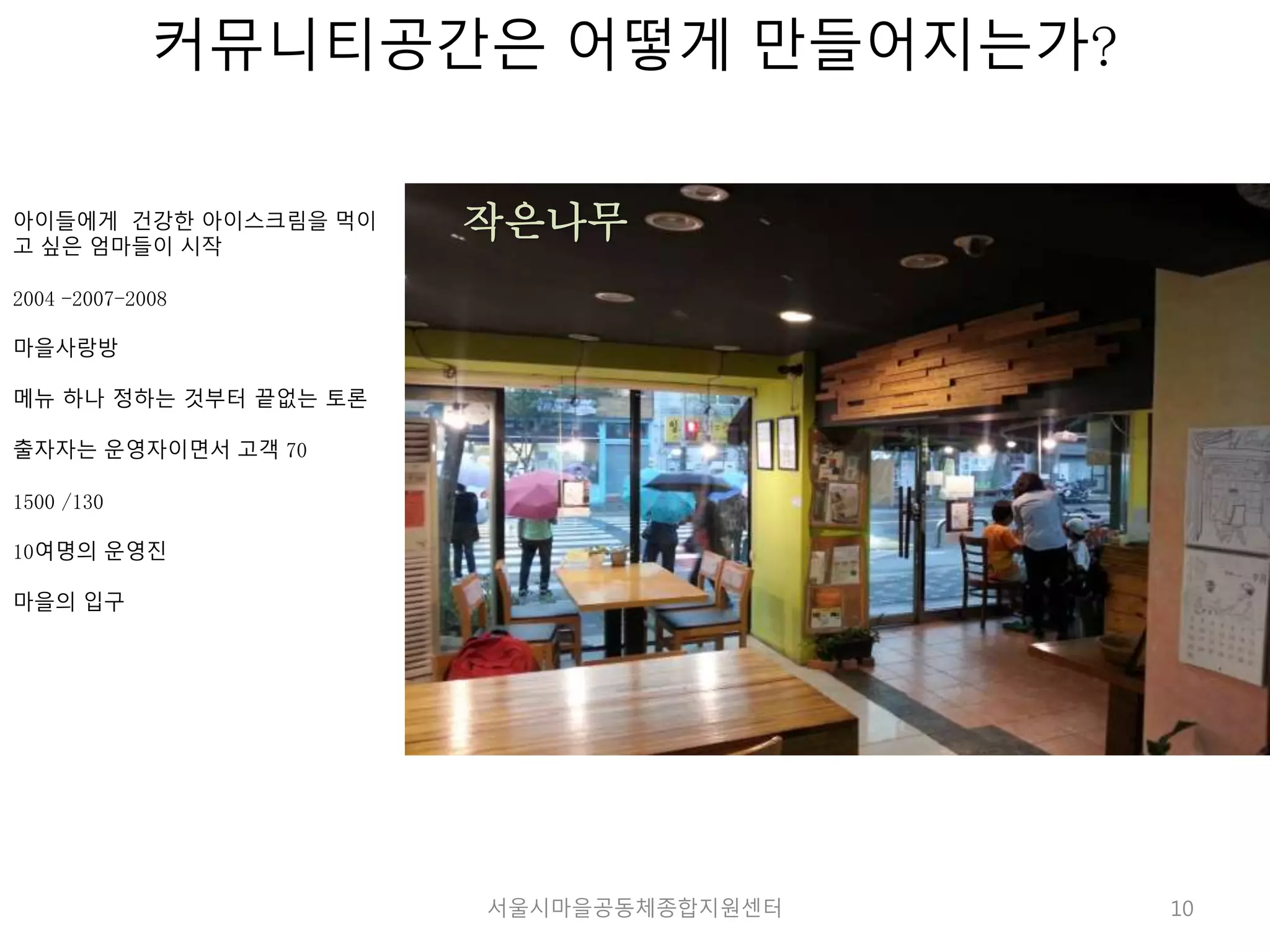 10 
커뮤니티공간은 어떻게 만들어지는가? 
아이들에게 건강한 아이스크림을 먹이 
고 싶은 엄마들이 시작 
2004 -2007-2008 
마을사랑방 
메뉴 하나 정하는 것부터 끝없는 토론 
출자자는 운영자이면서 고객 70 
1500 /130 
10여명의 운영진 
마을의 입구 
작은나무 
서울시마을공동체종합지원센터 
 