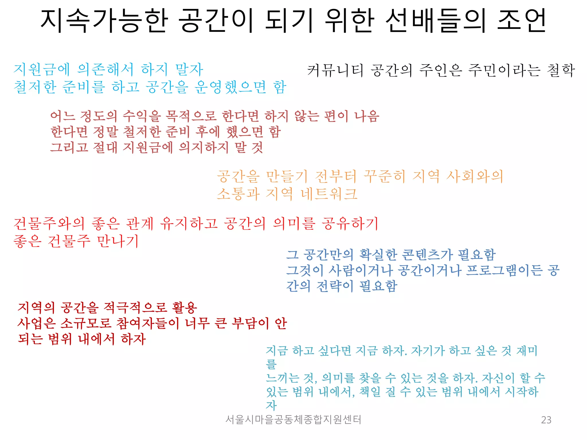 지속가능한 공간이 되기 위한 선배들의 조언 
커뮤니티 공간의 주인은 주민이라는 철학 
23 
지원금에 의존해서 하지 말자 
철저한 준비를 하고 공간을 운영했으면 함 
어느 정도의 수익을 목적으로 한다면 하지 않는 편이 나음 
한다면 정말 철저한 준비 후에 했으면 함 
그리고 절대 지원금에 의지하지 말 것 
공간을 만들기 전부터 꾸준히 지역 사회와의 
소통과 지역 네트워크 
건물주와의 좋은 관계 유지하고 공간의 의미를 공유하기 
좋은 건물주 만나기 
그 공간만의 확실한 콘텐츠가 필요함 
그것이 사람이거나 공간이거나 프로그램이든 공 
간의 전략이 필요함 
지역의 공간을 적극적으로 활용 
사업은 소규모로 참여자들이 너무 큰 부담이 안 
되는 범위 내에서 하자 
지금 하고 싶다면 지금 하자. 자기가 하고 싶은 것 재미 
를 
느끼는 것, 의미를 찾을 수 있는 것을 하자. 자신이 할 수 
있는 범위 내에서, 책일 질 수 있는 범위 내에서 시작하 
자 
서울시마을공동체종합지원센터 
 