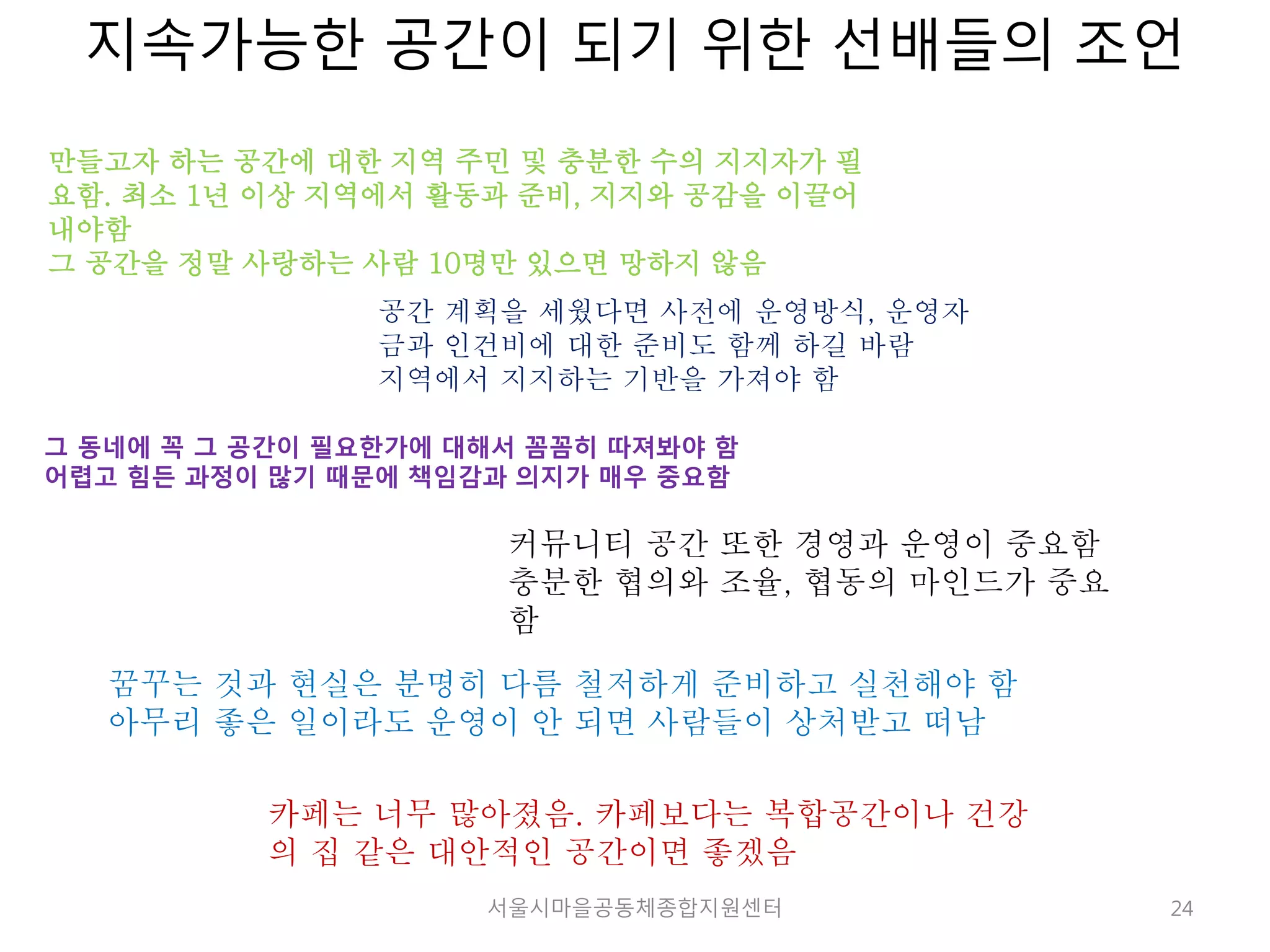 지속가능한 공간이 되기 위한 선배들의 조언 
24 
만들고자 하는 공간에 대한 지역 주민 및 충분한 수의 지지자가 필 
요함. 최소 1년 이상 지역에서 활동과 준비, 지지와 공감을 이끌어 
내야함 
그 공간을 정말 사랑하는 사람 10명만 있으면 망하지 않음 
공간 계획을 세웠다면 사전에 운영방식, 운영자 
금과 인건비에 대한 준비도 함께 하길 바람 
지역에서 지지하는 기반을 가져야 함 
그 동네에 꼭 그 공간이 필요한가에 대해서 꼼꼼히 따져봐야 함 
어렵고 힘든 과정이 많기 때문에 책임감과 의지가 매우 중요함 
커뮤니티 공간 또한 경영과 운영이 중요함 
충분한 협의와 조율, 협동의 마인드가 중요 
함 
꿈꾸는 것과 현실은 분명히 다름 철저하게 준비하고 실천해야 함 
아무리 좋은 일이라도 운영이 안 되면 사람들이 상처받고 떠남 
카페는 너무 많아졌음. 카페보다는 복합공간이나 건강 
의 집 같은 대안적인 공간이면 좋겠음 
서울시마을공동체종합지원센터 
 