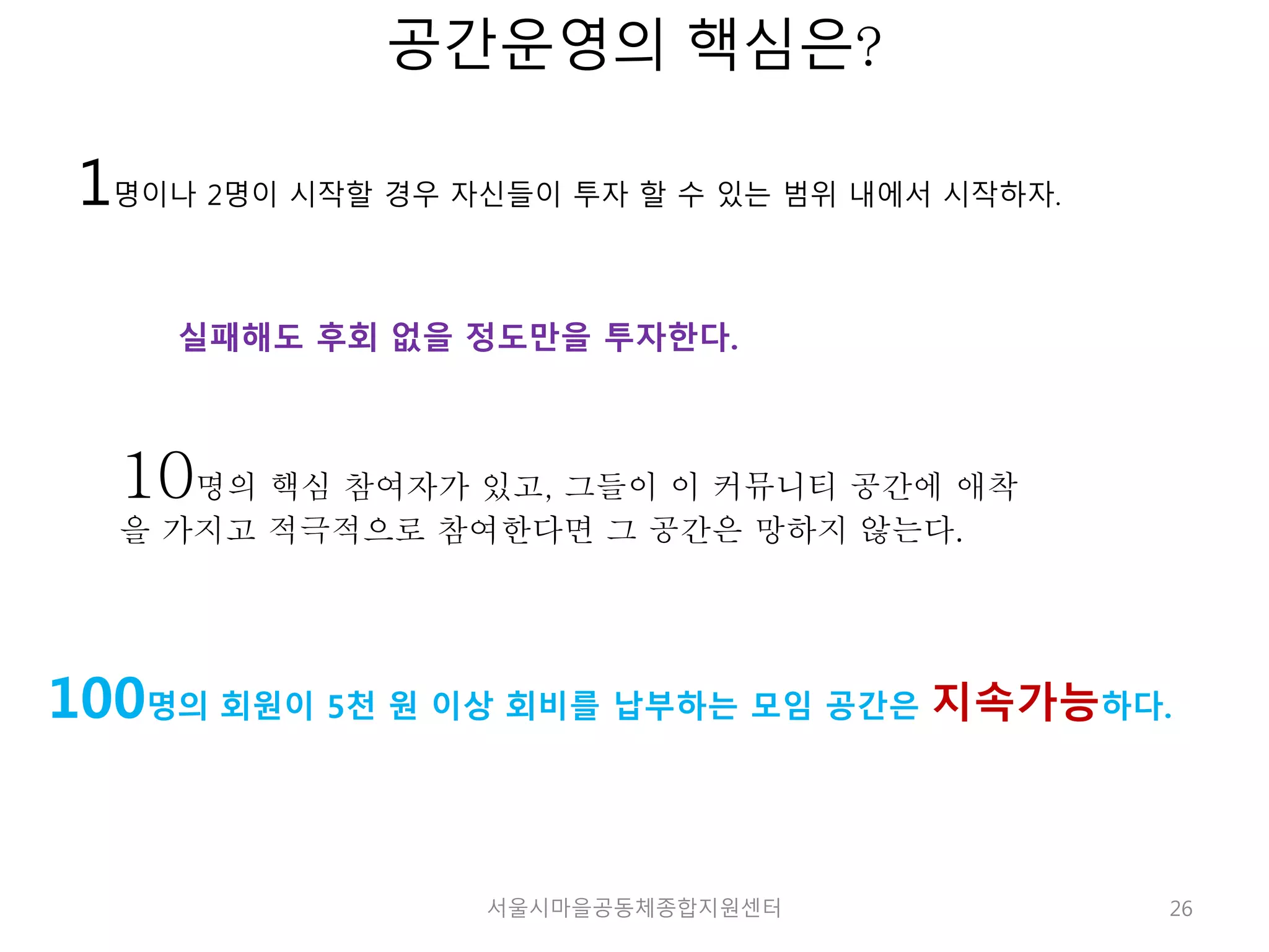 26 
공간운영의 핵심은? 
1명이나 2명이 시작할 경우 자신들이 투자 할 수 있는 범위 내에서 시작하자. 
실패해도 후회 없을 정도만을 투자한다. 
10명의 핵심 참여자가 있고, 그들이 이 커뮤니티 공간에 애착 
을 가지고 적극적으로 참여한다면 그 공간은 망하지 않는다. 
100명의 회원이 5천 원 이상 회비를 납부하는 모임 공간은 지속가능하다. 
서울시마을공동체종합지원센터 
 