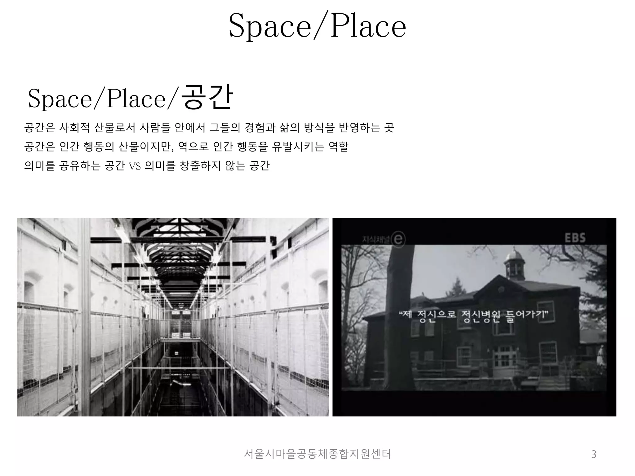 3 
Space/Place 
Space/Place/공간 
공간은 사회적 산물로서 사람들 안에서 그들의 경험과 삶의 방식을 반영하는 곳 
공간은 인간 행동의 산물이지만, 역으로 인간 행동을 유발시키는 역할 
의미를 공유하는 공간 VS 의미를 창출하지 않는 공간 
서울시마을공동체종합지원센터 
 