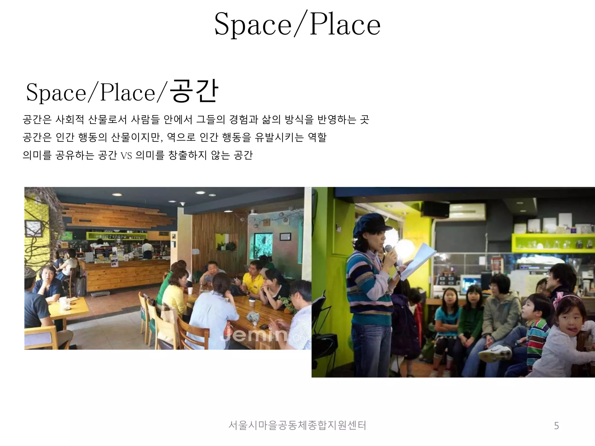 5 
Space/Place 
Space/Place/공간 
공간은 사회적 산물로서 사람들 안에서 그들의 경험과 삶의 방식을 반영하는 곳 
공간은 인간 행동의 산물이지만, 역으로 인간 행동을 유발시키는 역할 
의미를 공유하는 공간 VS 의미를 창출하지 않는 공간 
서울시마을공동체종합지원센터 
 
