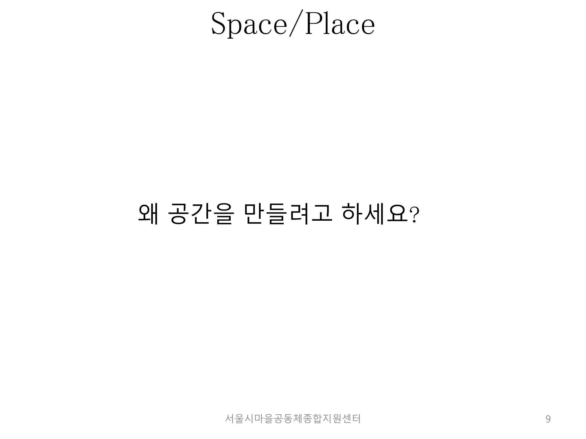 9 
Space/Place 
왜 공간을 만들려고 하세요? 
서울시마을공동체종합지원센터 
 