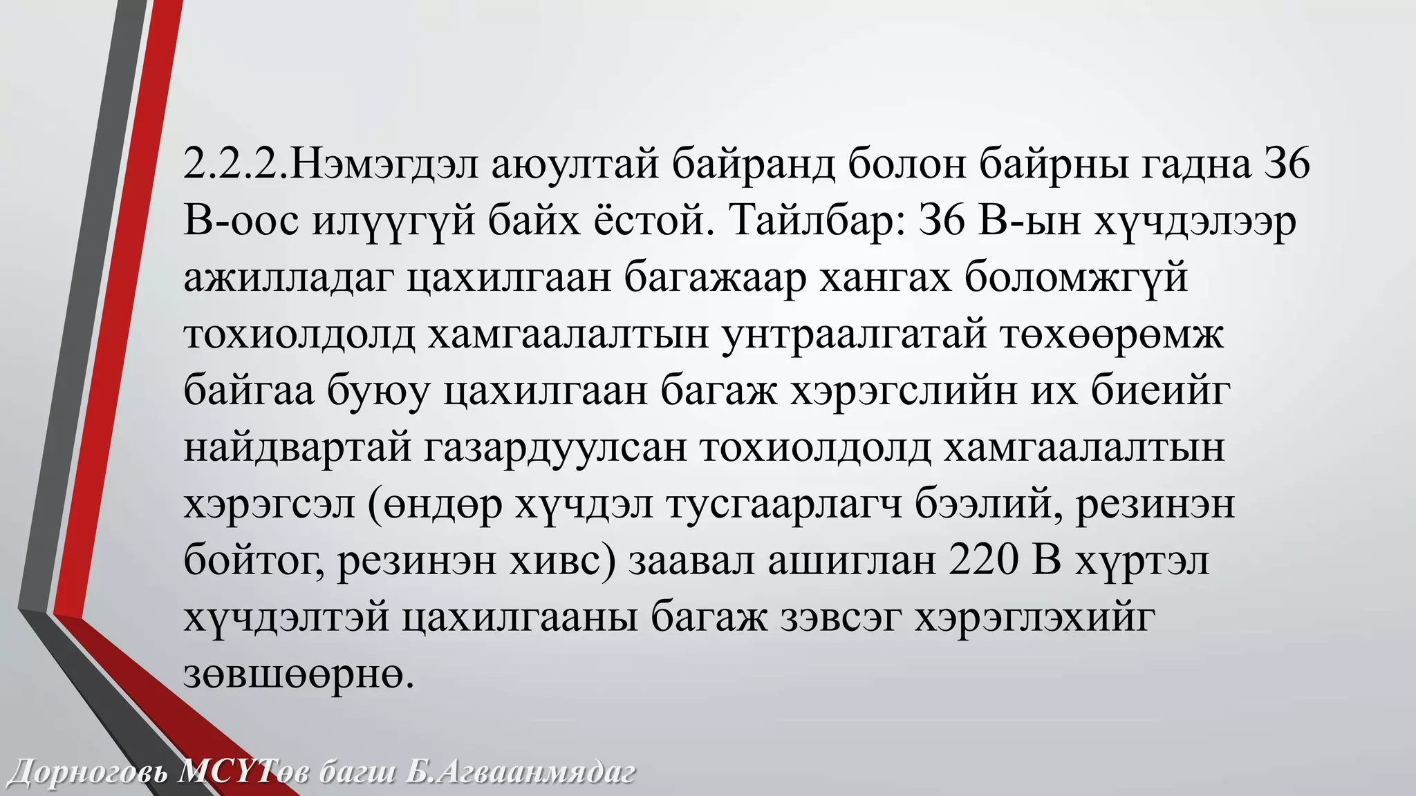 2.2.2.Нэмэгдэл аюултай байранд болон байрны гадна З6 
В-оос илүүгүй байх ёстой. Тайлбар: З6 В-ын хүчдэлээр 
ажилладаг цахилгаан багажаар хангах боломжгүй 
тохиолдолд хамгаалалтын унтраалгатай төхөөрөмж 
байгаа буюу цахилгаан багаж хэрэгслийн их биеийг 
найдвартай газардуулсан тохиолдолд хамгаалалтын 
хэрэгсэл (өндөр хүчдэл тусгаарлагч бээлий, резинэн 
бойтог, резинэн хивс) заавал ашиглан 220 В хүртэл 
хүчдэлтэй цахилгааны багаж зэвсэг хэрэглэхийг 
зөвшөөрнө. 
Дорноговь МСҮТөв багш Б.Агваанмядаг 
 